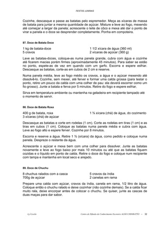 FESTAS JUNINAS



Cozinhe, descasque e passe as batatas pelo espremedor. Meça as xícaras de massa
de batata para juntar a mesma quantidade de açúcar. Misture e leve ao fogo, mexendo
até começar a largar da panela; acrescente o leite de côco e mexa até dar o ponto de
virar a panela e o doce se desprender completamente. Ponha em compoteira.


87. Doce de Batata Doce

1 kg de batata-doce                            1 1/2 xícara de água (360 ml)
5 cravos                                       2 xícaras de açúcar (360 g)
Lave as batatas-doces, coloque-as numa panela grande, cubra com água e cozinhe
até ficarem macias porém firmes (aproximadamente 45 minutos). Para saber se estão
no ponto, espete-as de vez em quando com um garfo. Escorra e espere esfriar.
Descasque as batatas, corte-as em cubos de 2 cm e reserve.
Numa panela média, leve ao fogo médio os cravos, a água e o açúcar mexendo até
dissolvê-lo. Cozinhe, sem mexer, até ferver e formar uma calda grossa (para testar o
ponto, retire um pouco da calda com uma colher de pau: ela deverá escorrer como um
fio grosso). Junte a batata e ferva por 5 minutos. Retire do fogo e espere esfriar.
Sirva em temperatura ambiente ou mantenha na geladeira em recipiente tampado até
o momento de servir.


88. Doce de Batata Roxa

400 g de batata, roxa                          1 ¾ xícara (chá) de água, do cozimento
3 xícaras (chá) de açúcar
Descasque as batatas e corte em rodelas (1 cm). Corte as rodelas em tiras (1 cm) e as
tiras em cubos (1 cm). Coloque as batatas numa panela média e cubra com água.
Leve ao fogo alto e espere ferver. Cozinhe por 8 minutos.
Escorra e reserve a água. Retire 1 ¾ (xícara) da água, como pedido e coloque numa
panela. Despreze o restante da água.
Acrescente o açúcar e mexa bem com uma colher para dissolver. Junte as batatas
novamente e leve ao fogo baixo por mais 10 minutos ou até que as batatas fiquem
cozidas e o líquido em ponto de calda. Retire o doce do fogo e coloque num recipiente
com tampa e mantenha em local seco e arejado.


89. Doce de Chuchu

8 chuchus ralados com a casca                  5 cravos da índia
700g de açúcar                                 2 canelas em rama
Prepare uma calda com açúcar, cravos da índia, canela em rama, 1/2 litro de água.
Coloque então o chuchu ralado e deixe cozinhar (não cozinhe demais). Se a calda ficar
muito rala, deixe encorpar antes de colocar o chuchu. Se quiser, junte as cascas de
duas maças para dar sabor.




   õ¿õ Lecão                           Centro de Difusão do Conhecimento Escoteiro ALDO CHIORATTO --   32
 