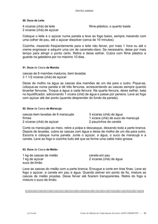 FESTAS JUNINAS



90. Doce de Leite

4 xícaras (chá) de leite                        filme-plástico, o quanto baste
2 xícaras (chá) de açúcar
Coloque o leite e o açúcar numa panela e leve ao fogo baixo, sempre mexendo com
uma colher de pau, até o açúcar dissolver (cerca de 10 minutos).
Cozinhe, mexendo freqüentemente para o leite não ferver, por mais 1 hora ou até o
creme engrossar e adquirir uma cor de caramelo-claro. Se necessário, deixe por mais
tempo para atingir o ponto certo. Retire e deixe esfriar. Cubra com filme plástico e
guarde na geladeira por no máximo 10 dias.


91. Doce de Casca de Mamão

cascas de 6 mamões maduros, bem lavadas
3 1 1/2 xícaras (chá) de açúcar
Deixe de molho na água as cascas dos mamões de um dia para o outro. Pique-as,
coloque-as numa panela e dê três fervuras, acrescentando as cascas sempre quando
levantar fervuras. Troque a água a cada fervura. Na quarta fervura, deixe esfriar, bata
no liquidificador, adicionando 1 xícara (chá) de água e passe por peneira. Leve ao fogo
com açúcar até dar ponto (quando desprender do fundo da panela).


92. Doce de Casca de Maracuja

cascas bem lavadas de 6 maracujás               3 xícaras (chá) de água
firmes                                          1 xícara (chá) de suco de maracujá
2 xícaras (chá) de açúcar                       2 pauzinhos de canela
Corte os maracujás ao meio, retire a polpa e descasque, deixando toda a parte branca.
Depois de lavadas, cubra as cascas com água e deixe de molho de um dia para outro.
Escorra e coloque numa panela. Junte o açúcar, a água, o suco de maracujá e a
canela. Leve ao fogo e cozinhe tudo até que se forme uma calda meio grossa


93. Doce de Casca de Melão

1 kg de cascas de melão                         canela em pau
1 kg de açúcar                                  2 xícaras (chá) de água
suco de limão
Lave as cascas do melão com a parte branca. Enxugue e corte em tiras finas. Leve ao
fogo o açúcar, a canela em pau e água. Quando estiver em ponto de fio, misture as
cascas de melão picadas. Deixe ferver até ficarem transparentes. Retire do fogo e
misture o suco de limão.




   õ¿õ Lecão                            Centro de Difusão do Conhecimento Escoteiro ALDO CHIORATTO --   33
 