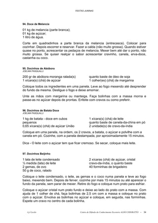FESTAS JUNINAS




94. Doce de Melancia

01 kg de melancia (parte branca);
01 kg de açúcar;
1 litro de água.
Corte em quadradinhos a parte branca da melancia (entrecasca). Colocar para
cozinhar. Depois escorrer e reservar. Fazer a calda (não muito grossa). Quando estiver
quase no ponto, acrescentar os pedaços de melancia. Mexer bem até dar o ponto, não
muito grossa. Se quiser realçar o sabor acrescentar cravinho, canela, erva-doce,
castanha ou coco.


95. Docinhos de Abóbora
JOELMA PASQUALLI

200 gr de abóbora moranga ralada(s)               quanto baste de óleo de soja
1 xícara(s) (chá) de açúcar                       1 colher(es) (chá) de margarina
Coloque todos os ingredientes em uma panela. Leve ao fogo mexendo até desprender
do fundo da mesma. Desligue o fogo e deixe amornar.
Unte as mãos com margarina ou manteiga. Faça bolinhas com a massa morna e
passe-as no açúcar depois de prontas. Enfeite com cravos ou como preferir.


96. Docinhos de Batata Doce
JOELMA PASQUALLI

1 kg de batata - doce em cubos                    1 xícara(s) (chá) de leite
pequenos                                          quanto baste de canela-da-china em pó
0,65 xícara(s) (chá) de açúcar União              2 unidade(s) de cravo-da-índia
Coloque em uma panela, na ordem, os 2 cravos, a batata, o açúcar e polvilhe com a
canela em pó. Cozinhe, com a panela destampada, por aproximadamente 15 minutos.

Dica - O leite com o açúcar tem que ficar cremoso. Se secar, coloque mais leite.


97. Docinhos Beijinho

1 lata de leite condensado                        2 xícaras (chá) de açúcar, cristal
½ medida (lata) de leite                          cravo-da-índia, o quanto baste
2 gemas, de ovo                                   40 forminhas de brigadeiro
50 g de coco, ralado
Coloque o leite condensado, o leite, as gemas e o coco numa panela e leve ao fogo
baixo, mexendo bem. Depois de ferver, cozinhe por mais 15 minutos ou até aparecer o
fundo da panela, sem parar de mexer. Retire do fogo e coloque num prato para esfriar.
Coloque o açúcar cristal num prato fundo e deixe ao lado do prato com a massa. Com
ajuda de 1 colher de chá, faça bolinhas de 2,5 cm com a massa e coloque no prato
com o açúcar. Envolva as bolinhas no açúcar e coloque, em seguida, nas forminhas.
Espete um cravo no centro de cada bolinha.


   õ¿õ Lecão                              Centro de Difusão do Conhecimento Escoteiro ALDO CHIORATTO --   34
 