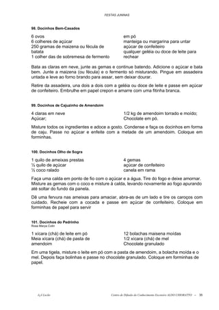 FESTAS JUNINAS



98. Docinhos Bem-Casados

6 ovos                                             em pó
6 colheres de açúcar                               manteiga ou margarina para untar
250 gramas de maizena ou fécula de                 açúcar de confeiteiro
batata                                             qualquer geléia ou doce de leite para
1 colher das de sobremesa de fermento              rechear

Bata as claras em neve, junte as gemas e continue batendo. Adicione o açúcar e bata
bem. Junte a maizena (ou fécula) e o fermento só misturando. Pingue em assadeira
untada e leve ao forno brando para assar, sem deixar dourar.
Retire da assadeira, una dois a dois com a geléia ou doce de leite e passe em açúcar
de confeiteiro. Embrulhe em papel crepon e amarre com uma fitinha branca.


99. Docinhos de Cajuzinho de Amendoim

4 claras em neve                                   1/2 kg de amendoim torrado e moído;
Açúcar;                                            Chocolate em pó.
Misture todos os ingredientes e adoce a gosto. Condense e faça os docinhos em forma
de caju. Passe no açúcar e enfeite com a metade de um amendoim. Coloque em
forminhas.


100. Docinhos Olho de Sogra

1 quilo de ameixas prestas                         4 gemas
½ quilo de açúcar                                  açúcar de confeiteiro
½ coco ralado                                      canela em rama
Faça uma calda em ponto de fio com o açúcar e a água. Tire do fogo e deixe amornar.
Misture as gemas com o coco e misture à calda, levando novamente ao fogo apurando
até soltar do fundo da panela.
Dê uma fervura nas ameixas para amaciar, abra-as de um lado e tire os caroços com
cuidado. Recheie com a cocada e passe em açúcar de confeiteiro. Coloque em
forminhas de papel para servir


101. Docinhos do Pedrinho
Rosa Marya Colin

1 xícara (chá) de leite em pó                      12 bolachas maisena moídas
Meia xícara (chá) de pasta de                      1/2 xícara (chá) de mel
amendoim                                           Chocolate granulado
Em uma tigela, misture o leite em pó com a pasta de amendoim, a bolacha moída e o
mel. Depois faça bolinhas e passe no chocolate granulado. Coloque em forminhas de
papel.




    õ¿õ Lecão                              Centro de Difusão do Conhecimento Escoteiro ALDO CHIORATTO --   35
 