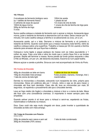 FESTAS JUNINAS




102. Filhoses

2 envelopes de fermento biológico seco            100ml de azeite
ou 1 tablete de fermento fresco                   1 pitada de sal
2 colheres de sopa de açúcar                      1/2 xícara de chá de leite
100ml de água morna                               1 xícara de chá de farinha de trigo para
500g de farinha de trigo                          amassar
5 ovos
Numa vasilha coloque a metade do fermento com o açúcar e misture. Acrescente água
morna, junte o restante do fermento e desmanche com as mãos. Deixe crescer por 10
minutos. Em outra vasilha coloque a farinha e vá adicionando os ovos, um a um.
Acrescente azeite, sal e o leite. Derrame a mistura de fermento e vá juntando o
restante da farinha. Quando você sentir que a massa incorporou toda farinha, retire da
vasilha e coloque sobre uma superfície. Trabalhe a massa por 30 min usando a farinha
restante para amassar até que fique lisa e elástica.
Coloque-a numa tigela e pegue pedaços da massa com as mãos equivalente a 1
colher de sopa. Faça uma bola e abra de modo que o centro fique fino e as bordas
grossas. Repita até terminar a massa. Numa panela de fundo grosso esquente o óleo
e frite os filhoses, um por um, até deixá-los dourados. Escorra-os num papel toalha.
Misture açúcar e canela e polvilhe. Sirva-os com mel acompanhado de Vinho do Porto.


103. Fondue de Chocolate

400g de chocolate ao leite em barra               1 cálice de licor de Amarula
100g de chocolate meio-amargo                     frutas picadas ( banana, morango, kiwi )
1 lata de creme de leite light                    marshmallow
Derreta no microondas o chocolate, colocando num recepiente de vidro, próprio para
microondas. Deixe em potência alta por 1 minuto, retire e veja se dá para mexer o
chocolate até ficar bem derretido. Caso não dê, leve ao microondas por mais 30
segundos, vá repetindo o procedimento até que o chocolete derreta.
Leve ao fogo médio (do fogão) o chocolate e misture o licor e o creme de leite. Mexa
até ficar com uma consistência cremosa. O importante é mexer sempre para não
empelotar.
Quando estiver pronto é só levar para o richaud e servir-se, espetando as frutas,
marshmallow e molhando na mistura.
Dica: Caso você não seja muito chegado em doce, pode inverter a quantidade de
chocolate ao leite com meio-amargo.


104. Fudge de Chocolate com Pistache
Adriana Cymes

250g de pistache sem casca e sem sal              1 lata de leite condensado
300g de chocolate (70% cacau)



    õ¿õ Lecão                             Centro de Difusão do Conhecimento Escoteiro ALDO CHIORATTO --   36
 