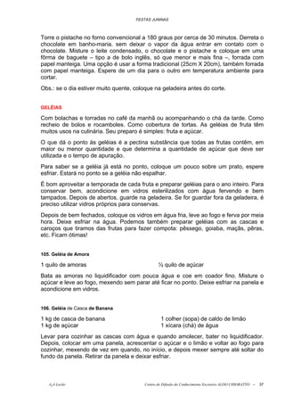 FESTAS JUNINAS



Torre o pistache no forno convencional a 180 graus por cerca de 30 minutos. Derreta o
chocolate em banho-maria, sem deixar o vapor da água entrar em contato com o
chocolate. Misture o leite condensado, o chocolate e o pistache e coloque em uma
fôrma de baguete – tipo a de bolo inglês, só que menor e mais fina –, forrada com
papel manteiga. Uma opção é usar a forma tradicional (25cm X 20cm), também forrada
com papel manteiga. Espere de um dia para o outro em temperatura ambiente para
cortar.
Obs.: se o dia estiver muito quente, coloque na geladeira antes do corte.


GELÉIAS

Com bolachas e torradas no café da manhã ou acompanhando o chá da tarde. Como
recheio de bolos e rocamboles. Como cobertura de tortas. As geléias de fruta têm
muitos usos na culinária. Seu preparo é simples: fruta e açúcar.
O que dá o ponto às geléias é a pectina substância que todas as frutas contêm, em
maior ou menor quantidade e que determina a quantidade de açúcar que deve ser
utilizada e o tempo de apuração.
Para saber se a geléia já está no ponto, coloque um pouco sobre um prato, espere
esfriar. Estará no ponto se a geléia não espalhar.
É bom aproveitar a temporada de cada fruta e preparar geléias para o ano inteiro. Para
conservar bem, acondicione em vidros esterilizados com água fervendo e bem
tampados. Depois de abertos, guarde na geladeira. Se for guardar fora da geladeira, é
preciso utilizar vidros próprios para conservas.
Depois de bem fechados, coloque os vidros em água fria, leve ao fogo e ferva por meia
hora. Deixe esfriar na água. Podemos também preparar geléias com as cascas e
caroços que tiramos das frutas para fazer compota: pêssego, goiaba, maçãs, pêras,
etc. Ficam ótimas!


105. Geléia de Amora

1 quilo de amoras                               ½ quilo de açúcar
Bata as amoras no liquidificador com pouca água e coe em coador fino. Misture o
açúcar e leve ao fogo, mexendo sem parar até ficar no ponto. Deixe esfriar na panela e
acondicione em vidros.


106. Geléia de Casca de Banana

1 kg de casca de banana                          1 colher (sopa) de caldo de limão
1 kg de açúcar                                   1 xícara (chá) de água
Levar para cozinhar as cascas com água e quando amolecer, bater no liquidificador.
Depois, colocar em uma panela, acrescentar o açúcar e o limão e voltar ao fogo para
cozinhar, mexendo de vez em quando, no início, e depois mexer sempre até soltar do
fundo da panela. Retirar da panela e deixar esfriar.



   õ¿õ Lecão                             Centro de Difusão do Conhecimento Escoteiro ALDO CHIORATTO --   37
 