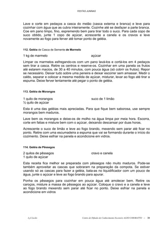 FESTAS JUNINAS




Lave e corte em pedaços a casca do melão (casca externa e branca) e leve para
cozinhar com água que as cubra inteiramente. Cozinhe até se desfazer a parte branca.
Coe em pano limpo, fino, espremendo bem para tirar todo o suco. Para cada copo de
suco obtido, junte 1 copo de açúcar, acrescente a canela e os cravos e leve
novamente ao fogo para ferver até tomar ponto de geléia.


112. Geléia de Casca de Semente de Marmelo

1 kg de marmelo                                      açúcar
Limpar os marmelos esfregando-os com um pano lavá-los e cortá-los em 4 pedaços
sem tirar a casca. Retire os centros e reserve-os. Cozinhar em uma panela os frutos
até estarem macios, de 30 a 40 minutos, com pouca água (só cobrir os frutos). Repor
se necessário. Deixar tudo sobre uma peneira e deixar escorrer sem amassar. Medir o
caldo, separar e colocar a mesma medida de açúcar, misturar, levar ao fogo até tirar a
espuma. Deixe ferver lentamente até pegar o ponto de geléia.


113. Geléia de Morangos

1 quilo de morangos                                  suco de 1 limão
½ quilo de açúcar
Esta é uma das geléias mais apreciadas. Para que fique bem saborosa, use sempre
morangos bem maduros.
Lave bem os morangos e deixe-os de molho na água limpa por meia hora. Escorra,
corte em fatias e misture bem com o açúcar, deixando descansar por duas horas.
Acrescente o suco de limão e leve ao fogo brando, mexendo sem parar até ficar no
ponto. Retire com uma escumadeira a espuma que vai se formando durante o início do
cozimento. Deixe esfriar na panela e acondicione em vidros.


114. Geléia de Pêssegos

2 quilos de pêssegos                                 cravo e canela
1 quilo de açúcar
Esta receita fica melhor se preparada com pêssegos não muito maduros. Pode-se
também aproveitar as cascas que sobraram na preparação da compota. Se estiver
usando só as cascas para fazer a geléia, bata-as no liquidificador com um pouco de
água, junte o açúcar e leve ao fogo brando para apurar.
Ponha os pêssegos para cozinhar em pouca água até amolecer bem. Retire os
caroços, misture a massa de pêssegos ao açúcar. Coloque o cravo e a canela e leve
ao fogo brando mexendo sem parar até ficar no ponto. Deixe esfriar na panela e
acondicione em vidros




   õ¿õ Lecão                                 Centro de Difusão do Conhecimento Escoteiro ALDO CHIORATTO --   39
 