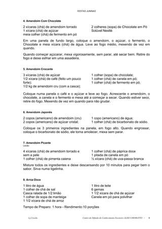FESTAS JUNINAS



4. Amendoim Com Chocolate

2 xícaras (chá) de amendoim torrado                2 colheres (sopa) de Chocolate em Pó
1 xícara (chá) de açúcar                           Solúvel Nestlé
meia colher (chá) de fermento em pó
Em uma panela de fundo largo, coloque o amendoim, o açúcar, o fermento, o
Chocolate e meia xícara (chá) de água. Leve ao fogo médio, mexendo de vez em
quando.
Quando começar açúcarar, mexa vigorosamente, sem parar, até secar bem. Retire do
fogo e deixe esfriar em uma assadeira.


5. Amendoim Crocante

3 xícaras (chá) de açúcar                          1 colher (sopa) de chocolate;
1/2 xícara (chá) de café (feito um pouco           1 colher (chá) de canela em pó;
forte);                                            1 colher (chá) de fermento em pó.
1/2 kg de amendoim cru (com a casca);

Coloque numa panela o café e o açúcar e leve ao fogo. Acrescente o amendoim, o
chocolate, a canela e o fermento e mexa até a começar a secar. Quando estiver seco,
retire do fogo. Mexendo de vez em quando para não grudar.


6. Amendoim Japonês

2 copos (americano) de amendoim (cru)              1 copo (americano) de água;
2 copos (americano) de açúcar cristal;             1 colher (chá) de bicarbonato de sódio.
Coloque os 3 primeiros ingredientes na panela, em fogo alto. Quando engrossar,
coloque o bicarbonato de sódio, ele torna amolecer, mexa sem parar.


7. Amendoim Picante
Lecão

4 xícaras (chá) de amendoim torrado e              1 colher (chá) de páprica doce
sem a pele                                         1 pitada de canela em pó
1 colher (chá) de pimenta caiena                   ½ xícara (chá) de uva-passa branca
Misture todos os ingredientes e deixe descansando por 10 minutos para pegar bem o
sabor. Sirva numa tigelinha.


8. Arroz Doce

1 litro de água                                    1 litro de leite
1 colher de chá de sal                             6 gemas
Casca ralada de 1/2 limão                          1 1/2 xícara de chá de açúcar
1 colher de sopa de manteiga                       Canela em pó para polvilhar
1 1/2 xícara de chá de arroz
Tempo de Preparo: 1 hora - Rendimento:10 porções


    õ¿õ Lecão                              Centro de Difusão do Conhecimento Escoteiro ALDO CHIORATTO -   4
 
