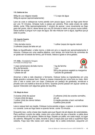 FESTAS JUNINAS



115. Geléia de Uva

500g de uva niágara rosada                      1 ½ copo de água
300g de açúcar (aproximadamente)
Lave as uvas e coloque-as numa panela com pouca água. Leve ao fogo para ferver
por uns 10 minutos. Amasse tudo e passe por peneira. Para cada xícara de caldo
obtido, junte 150g (aproximadamente 1 xícara) de açúcar. Leve novamente ao fogo
para dar ponto, isso é, deixe ferver por uns 20 minutos e retire um pouco numa colher.
Deixe esfriar e pingue num copo de água. Se não misturar com a água, significa que já
está no ponto.


116. Iogurte Caseiro
João Carlos da Silva

1 litro de leite morno                          1 colher (sopa) de iogurte natural
3 colheres (sopa) de leite em pó
Bata no liquidificador: o leite morno, o leite em pó e o iogurte por aproximadamente 4
minutos. Coloque em uma vasilha plástica, com tampa, em local livre de correntes de
ar (pode ser na estufa do forno), por 8 horas. Adoce a gosto e sirva gelado.


117. Kifle – Enroladinho Húngaro
Dna Rosalia Anna Balogh Fejes

1 copo (americano) de leite morno               1 kg de farinha
50 g de fermento                                1 ovo
1 colher de açúcar                              500 g de gordura vegetal ou margarina
1 pitada de sal                                 1 pacote de goiabada

Amornar o leite e nele dissolver o fermento. Colocar todos os ingredientes em uma
tigela grande e amassar bem. Deixar a massa crescendo por uma hora ou mais. Abrir
com o rolo e cortar com um copo. Coloca-se um pedaço de goiabada, enrola-se e
pincela com ovo batido.e leva-se ao forno. Quando pronto passar em açúcar vanile ou
açúcar misturado com algumas gotas de baunilha.


118. Maçã do Amor

3 xícaras (chá) de açúcar                       2 colheres (chá) de corante vermelho,
1 xícara (chá) de água                          em pó
1 colher (chá) de cremor tártaro                6 maçãs grandes e bem vermelhas
(opcional)                                      6 palitos para picolé
Lave e seque bem as maçãs. Coloque numa panela a água, o açúcar, o cremor tártaro
e o corante. Leve ao fogo baixo e quando ferver, conte 15 minutos.
Enquanto isso, corte a base das maçãs para que fiquem de pé depois de carameladas.
Para verificar o ponto da calda, mexa com uma colher de pau e levante: a calda deve
cair formando um fio grosso. Retire do fogo. Espete um palito, em cada maçã, no lugar
do cabinho. Mergulhe na calda, levante e gire a maçã para que toda a superfície fique
coberta. Faça isso três vezes com cada maçã. Se a calda endurecer, esquente um


    õ¿õ Lecão                           Centro de Difusão do Conhecimento Escoteiro ALDO CHIORATTO --   40
 