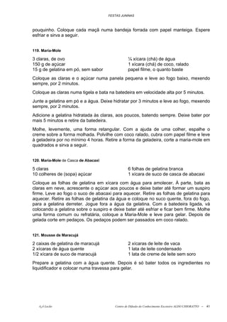 FESTAS JUNINAS



pouquinho. Coloque cada maçã numa bandeja forrada com papel manteiga. Espere
esfriar e sirva a seguir.


119. Maria-Mole

3 claras, de ovo                                 ¼ xícara (chá) de água
150 g de açúcar                                  1 xícara (chá) de coco, ralado
15 g de gelatina em pó, sem sabor                papel filme, o quanto baste
Coloque as claras e o açúcar numa panela pequena e leve ao fogo baixo, mexendo
sempre, por 2 minutos.
Coloque as claras numa tigela e bata na batedeira em velocidade alta por 5 minutos.
Junte a gelatina em pó e a água. Deixe hidratar por 3 minutos e leve ao fogo, mexendo
sempre, por 2 minutos.
Adicione a gelatina hidratada às claras, aos poucos, batendo sempre. Deixe bater por
mais 5 minutos e retire da batedeira.
Molhe, levemente, uma forma retangular. Com a ajuda de uma colher, espalhe o
creme sobre a forma molhada. Polvilhe com coco ralado, cubra com papel filme e leve
à geladeira por no mínimo 4 horas. Retire a forma da geladeira, corte a maria-mole em
quadrados e sirva a seguir.


120. Maria-Mole de Casca de Abacaxi

5 claras                                         6 folhas de gelatina branca
10 colheres de (sopa) açúcar                     1 xícara de suco de casca de abacaxi
Coloque as folhas de gelatina em xícara com água para amolecer. À parte, bata as
claras em neve, acrescente o açúcar aos poucos e deixe bater até formar um suspiro
firme. Leve ao fogo o suco de abacaxi para aquecer. Retire as folhas de gelatina para
aquecer. Retire as folhas de gelatina da água e coloque no suco quente, fora do fogo,
para a gelatina derreter. Jogue fora a água da gelatina. Com a batedeira ligada, vá
colocando a gelatina sobre o suspiro e deixe bater até esfriar e ficar bem firme. Molhe
uma forma comum ou refratária, coloque a Maria-Mole e leve para gelar. Depois de
gelada corte em pedaços. Os pedaços podem ser passados em coco ralado.


121. Mousse de Maracujá

2 caixas de gelatina de maracujá                 2 xícaras de leite de vaca
2 xícaras de água quente                         1 lata de leite condensado
1/2 xícara de suco de maracujá                   1 lata de creme de leite sem soro
Prepare a gelatina com a água quente. Depois é só bater todos os ingredientes no
liquidificador e colocar numa travessa para gelar.




   õ¿õ Lecão                             Centro de Difusão do Conhecimento Escoteiro ALDO CHIORATTO --   41
 