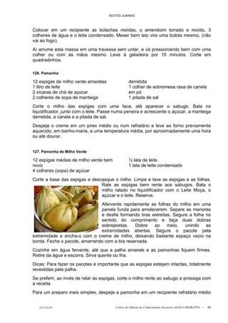 FESTAS JUNINAS



Colocar em um recipiente as bolachas moídas, o amendoim torrado e moído, 3
colheres de água e o leite condensado. Mexer bem isto vira uma bolota mesmo, (não
vai ao fogo).
Aí arrume esta massa em uma travessa sem untar, e vá pressionando bem com uma
colher ou com as mãos mesmo. Leve à geladeira por 10 minutos. Corte em
quadradinhos.

126. Pamonha

12 espigas de milho verde amarelas              derretida
1 litro de leite                                1 colher de sobremesa rasa de canela
2 xícaras de chá de açúcar                      em pó
2 colheres de sopa de manteiga                  1 pitada de sal
Corte o milho das espigas com uma faca, até aparecer o sabugo. Bata no
liquidificador, junto com o leite. Passe numa peneira e acrescente o açúcar, a manteiga
derretida, a canela e a pitada de sal.
Despeje o creme em um pirex médio ou num refratário e leve ao forno previamente
aquecido, em banho-maria, a uma temperatura média, por aproximadamente uma hora
ou até dourar.


127. Pamonha de Milho Verde

12 espigas médias de milho verde bem            ½ lata de leite
novo                                            1 lata de leite condensado
4 colheres (sopa) de açúcar
Corte a base das espigas e descasque o milho. Limpe e lave as espigas e as folhas.
                               Rale as espigas bem rente aos sabugos. Bata o
                               milho ralado no liquidificador com o Leite Moça, o
                               açúcar e o leite. Reserve.
                               Afervente rapidamente as folhas do milho em uma
                               panela funda para amolecerem. Separe as menores
                               e desfie formando tiras estreitas. Segure a folha no
                               sentido do comprimento e faça duas dobras
                               sobrepostas.     Dobre   ao     meio,   unindo    as
                               extremidades abertas. Segure o pacote pela
extremidade e encha-o com o creme de milho, deixando bastante espaço vazio na
borda. Feche o pacote, amarrando com a tira reservada.
Cozinhe em água fervente, até que a palha amarele e as pamonhas fiquem firmes.
Retire da água e escorra. Sirva quente ou fria.
Dicas: Para fazer os pacotes é importante que as espigas estejam intactas, totalmente
revestidas pela palha.
Se preferir, ao invés de ralar as espigas, corte o milho rente ao sabugo e prossiga com
a receita.
Para um preparo mais simples, despeje a pamonha em um recipiente refratário médio


   õ¿õ Lecão                            Centro de Difusão do Conhecimento Escoteiro ALDO CHIORATTO --   43
 