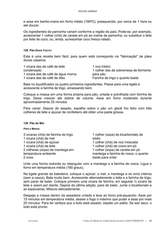 FESTAS JUNINAS



e asse em banho-maria em forno médio (180ºC), preaquecido, por cerca de 1 hora ou
até dourar.
Os ingredientes da pamonha variam conforme a região do país. Pode-se, por exemplo,
acrescentar 1 colher (chá) de canela em pó ao creme da pamonha; ou substituir o leite
por leite de coco; ou, ainda, acrescentar coco fresco ralado.


128. Pão Doce Rápido

Esta é uma receita bem fácil, para quem está começando na "fabricação" de pães
doces caseiros.
1 xícara das de café de leite                    1 ovo inteiro
condensado                                       1 colher das de sobremesa de fermento
1 xícara das de café de água morna               para pão
1 xícara das de café de óleo                     Farinha de trigo o quanto baste
Bata no liquidificador os quatro primeiros ingredientes. Passe para uma tigela e
acrescente a farinha de trigo, amassando bem.
Coloque a massa em uma forma própria para pão, untada e polvilhada com farinha de
trigo. Deixe crescer até dobrar de volume. Asse em forno moderado durante
aproximadamente 25 minutos
Para variar: Depois de assado, espalhe sobre o pão um glacê frio feito com três
colheres de leite e açúcar de confeiteiro até obter uma pasta grossa.


129. Pão de Mel
Para a Massa:

3 xícaras (chá) de farinha de trigo              1 colher (sopa) de bicarbontato de
1 xícara (chá) de mel                            sódio
1 xícara (chá) de açúcar                         1 colher (chá) de noz moscada
1 xícara (chá) de leite                          1 colher (chá) de cravo em pó
2 colheres (sopa) de manteiga em                 1 colher (sopa) de canela em pó
temperatura ambiente                             manteiga e farinha de rosca, o quanto
2 ovos                                           baste para untar
Unte uma forma redonda ou retangular com a manteiga e a farinha de rosca. Ligue o
forno em temperatura média (180 graus).
Na tigela grande da batedeira, coloque o açúcar, o mel, a manteiga e os ovos inteiros
(sem a casca). Bata muito bem. Acrescente alternadamente o leite e a farinha de trigo,
sem parar de bater. Coloque primeiro uma xícara de farinha, em seguida ½ xícara de
leite e assim por diante. Depois da última adição, pare de bater. Junte o bicarbonato e
as especiarias. Misture delicadamente.
Despeje a massa dentro da assadeira untada e leve ao forno pré-aquecido. Asse por
15 minutos em temperatura média, abaixe o fogo o máximo que puder e asse por mais
20 minutos. Para ter certeza que o bolo está assado, espete um palito. Se sair seco, o
bolo está pronto.



   õ¿õ Lecão                             Centro de Difusão do Conhecimento Escoteiro ALDO CHIORATTO --   44
 