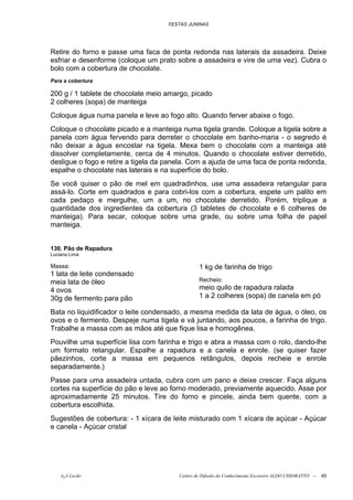 FESTAS JUNINAS




Retire do forno e passe uma faca de ponta redonda nas laterais da assadeira. Deixe
esfriar e desenforme (coloque um prato sobre a assadeira e vire de uma vez). Cubra o
bolo com a cobertura de chocolate.
Para a cobertura

200 g / 1 tablete de chocolate meio amargo, picado
2 colheres (sopa) de manteiga
Coloque água numa panela e leve ao fogo alto. Quando ferver abaixe o fogo.
Coloque o chocolate picado e a manteiga numa tigela grande. Coloque a tigela sobre a
panela com água fervendo para derreter o chocolate em banho-maria - o segredo é
não deixar a água encostar na tigela. Mexa bem o chocolate com a manteiga até
dissolver completamente, cerca de 4 minutos. Quando o chocolate estiver derretido,
desligue o fogo e retire a tigela da panela. Com a ajuda de uma faca de ponta redonda,
espalhe o chocolate nas laterais e na superfície do bolo.
Se você quiser o pão de mel em quadradinhos, use uma assadeira retangular para
assá-lo. Corte em quadrados e para cobri-los com a cobertura, espete um palito em
cada pedaço e mergulhe, um a um, no chocolate derretido. Porém, triplique a
quantidade dos ingredientes da cobertura (3 tabletes de chocolate e 6 colheres de
manteiga). Para secar, coloque sobre uma grade, ou sobre uma folha de papel
manteiga.


130. Pão de Rapadura
Luciana Lima

Massa:                                          1 kg de farinha de trigo
1 lata de leite condensado
meia lata de óleo                               Recheio:
4 ovos                                          meio quilo de rapadura ralada
30g de fermento para pão                        1 a 2 colheres (sopa) de canela em pó

Bata no liquidificador o leite condensado, a mesma medida da lata de água, o óleo, os
ovos e o fermento. Despeje numa tigela e vá juntando, aos poucos, a farinha de trigo.
Trabalhe a massa com as mãos até que fique lisa e homogênea.
Pouvilhe uma superfície lisa com farinha e trigo e abra a massa com o rolo, dando-lhe
um formato retangular. Espalhe a rapadura e a canela e enrole. (se quiser fazer
pãezinhos, corte a massa em pequenos retângulos, depois recheie e enrole
separadamente.)
Passe para uma assadeira untada, cubra com um pano e deixe crescer. Faça alguns
cortes na superfície do pão e leve ao forno moderado, previamente aquecido. Asse por
aproximadamente 25 minutos. Tire do forno e pincele, ainda bem quente, com a
cobertura escolhida.
Sugestões de cobertura: - 1 xícara de leite misturado com 1 xícara de açúcar - Açúcar
e canela - Açúcar cristal




    õ¿õ Lecão                           Centro de Difusão do Conhecimento Escoteiro ALDO CHIORATTO --   45
 
