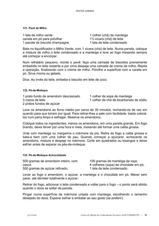 FESTAS JUNINAS




131. Pavê de Milho

1 lata de milho verde                            1 colher (chá) de manteiga
canela em pó para polvilhar                      1½ xícara (chá) de leite
1 pacote de biscoito champagne                   1 lata de leite condensado
Bata no liquidificador o Milho Verde, com 1 xícara (chá) de leite. Numa panela, coloque
a mistura de milho o leite condensado e a manteiga e leve ao fogo mexendo sempre
até começar a encorpar.
Num refratário pequeno, monte o pavê: faça uma camada de biscoitos previamente
embebido no leite restante e por cima despeje uma camada de creme de milho. Repita
a operação, finalizando com o creme de milho. Polvilhe a superfície com a canela em
pó. Sirva morno ou gelado.
Dica: Ao invés do leite, embeba o biscoito em leite de coco.


132. Pé-de-Moleque

1 prato fundo de amendoim descascado             1 colher de sopa de manteiga
3 copos de leite                                 1 colher de chá de bicarbonato de sódio
2 pratos fundos de açúcar
Leve os amendoins ao forno médio por cerca de 30 minutos, revirando-os de vez em
quando para que torrem por igual. Para retirar-lhes a pele com facilidade, basta colocá-
los num pano limpo e esfregar. Reserve os amendoins.
Coloque todos os ingredientes, menos os amendoins, em uma panela grande. Em fogo
brando, deixe ferver por uma hora e meia, mexendo até formar uma calda grossa.
Unte com manteiga ou margarina o mármore da pia. Retire do fogo a calda grossa e
bata-a bem com uma colher de pau. Quando começar a açúcarar, acrescente os
amendoins, misture e despeje no mármore. Corte em quadrados ou losangos e deixe
esfriar antes de separar os pés-de-moleque.


133. Pé-de-Moleque Achocolatado

500 gramas de amendoim inteiro, com              100 gramas de manteiga da roça;
casca                                            4 colheres (sopa) de chocolate em pó;
500 gramas de açúcar refinado;                   1 lata de leite condensado.
Levar ao fogo o amendoim, o açúcar, a manteiga e o chocolate em pó. Mexer sem
parar, até derreter totalmente o açúcar.
Retirar do fogo, adicionar o leite condensado e voltar para o fogo – o ponto será obtido
quando o doce se soltar da panela.
Pingar numa superfície de mármore untada com manteiga, escolhendo o tamanho
desejado do doce. Esperar esfriar e embalar ao seu gosto (se preferir).




   õ¿õ Lecão                             Centro de Difusão do Conhecimento Escoteiro ALDO CHIORATTO --   46
 