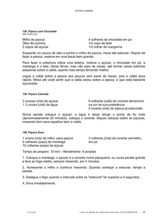 FESTAS JUNINAS




138. Pipoca com Chocolate
Kaio Vieira Lara

Milho de pipoca                                   4 colheres de chocolate em pó
Óleo de cozinha                                   1/4 copo de leite
2 copos de açúcar                                 1/2 colher de margarina
Esquente um pouco de óleo e ponha o milho de pipoca, mexa até estourar. Depois de
fazer a pipoca, reserve em uma bacia bem grande.
Para fazer a cobertura utilize uma leiteira, misture o açúcar, o chocolate em pó, a
manteiga e o leite. Deixe ferver, mas não pare de mexer, até formar várias bolinhas
pequenas sobre a calda, quanto mais tempo fervendo melhor.
Jogue a calda sobre a pipoca aos poucos sem parar de mexer, pois a calda seca
rápido. Mexa até você sentir que a calda secou sobre a pipoca, e que está bastante
açucarada.


139. Pipoca Colorida

3 xícaras (chá) de açúcar                         6 colheres (café) de corante alimentício
1 ½ xícara (chá) de água                          na cor de sua preferência
                                                  5 xícaras (chá) de pipoca já estourada
Numa panela coloque o açúcar, a água e deixe atingir o ponto de fio mole
(aproximadamente 20 minutos), coloque o corante. Depois coloque sobre as pipocas,
mexendo bem para espalhar bem a calda.


140. Pipoca Doce

1 xícara (chá) de milho, para pipoca              2 colheres (chá) de corante vermelho,
2 colheres (sopa) de manteiga                     em pó
10 colheres (sopa) de açúcar
Tempo de preparo: 10 min – Rendimento: 4 porções
1. Coloque a manteiga, o açúcar e o corante numa pipoqueira, ou numa panela grande
e leve ao fogo médio, sempre mexendo, por 4 minutos.
2. Acrescente o milho e continue mexendo. Quando começar a estourar, tampe a
panela.
3. Desligue o fogo quando o intervalo entre os "estouros" for superior a 4 segundos.
4. Sirva imediatamente.




    õ¿õ Lecão                             Centro de Difusão do Conhecimento Escoteiro ALDO CHIORATTO --   48
 