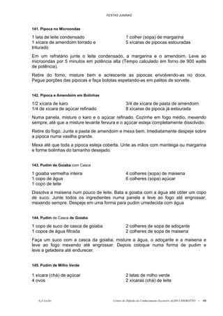 FESTAS JUNINAS



141. Pipoca no Microondas

1 lata de leite condensado                      1 colher (sopa) de margarina
1 xícara de amendoim torrado e                  5 xícaras de pipocas estouradas
triturado
Em um refratário junte o leite condensado, a margarina e o amendoim. Leve ao
microondas por 5 minutos em potência alta (Tempo calculado em forno de 900 watts
de potência).
Retire do forno, misture bem e acrescente as pipocas envolvendo-as no doce.
Pegue porções das pipocas e faça bolotas espetando-as em palitos de sorvete.


142. Pipoca e Amendoim em Bolinhas

1/2 xícara de karo                              3/4 de xícara de pasta de amendoim
1/4 de xícara de açúcar refinado                8 xícaras de pipoca já estourada
Numa panela, misture o karo e o açúcar refinado. Cozinhe em fogo médio, mexendo
sempre, até que a misture levante fervura e o açúcar esteja completamente dissolvido.
Retire do fogo. Junte a pasta de amendoim e mexa bem. Imediatamente despeje sobre
a pipoca numa vasilha grande.
Mexa até que toda a pipoca esteja coberta. Unte as mãos com manteiga ou margarina
e forme bolinhas do tamanho desejado.


143. Pudim de Goiaba com Casca

1 goiaba vermelha inteira                       4 colheres (sopa) de maisena
1 copo de água                                  6 colheres (sopa) açúcar
1 copo de leite
Dissolva a maisena num pouco de leite. Bata a goiaba com a água até obter um copo
de suco. Junte todos os ingredientes numa panela e leve ao fogo até engrossar,
mexendo sempre. Despeje em uma forma para pudim umedecida com água


144. Pudim de Casca de Goiaba

1 copo de suco de casca de goiaba               2 colheres de sopa de adoçante
1 copos de água filtrada                        2 colheres de sopa de maisena
Faça um suco com a casca da goiaba, misture a água, o adoçante e a maisena e
leve ao fogo mexendo até engrossar. Depois coloque numa forma de pudim e
leve a geladeira até endurecer.


145. Pudim de Milho Verde

1 xícara (chá) de açúcar                        2 latas de milho verde
4 ovos                                          2 xícaras (chá) de leite



   õ¿õ Lecão                            Centro de Difusão do Conhecimento Escoteiro ALDO CHIORATTO --   49
 