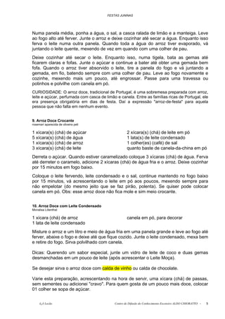 FESTAS JUNINAS




Numa panela média, ponha a água, o sal, a casca ralada de limão e a manteiga. Leve
ao fogo alto até ferver. Junte o arroz e deixe cozinhar até secar a água. Enquanto isso
ferva o leite numa outra panela. Quando toda a água do arroz tiver evaporado, vá
juntando o leite quente, mexendo de vez em quando com uma colher de pau.
Deixe cozinhar até secar o leite. Enquanto isso, numa tigela, bata as gemas até
ficarem claras e fofas. Junte o açúcar e continue a bater até obter uma gemada bem
fofa. Quando o arroz tiver absorvido o leite, tire a panela do fogo e vá juntando a
gemada, em fio, batendo sempre com uma colher de pau. Leve ao fogo novamente e
cozinhe, mexendo mais um pouco, até engrossar. Passe para uma travessa ou
potinhos e polvilhe com canela em pó.
CURIOSIDADE: O arroz doce, tradicional de Portugal, é uma sobremesa preparada com arroz,
leite e açúcar, perfumada com casca de limão e canela. Entre as famílias ricas de Portugal, ele
era presença obrigatória em dias de festa. Daí a expressão "arroz-de-festa" para aquela
pessoa que não falta em nenhum evento.


9. Arroz Doce Crocante
rosemari aparecida de oliveira peli

1 xícara(s) (chá) de açúcar                         2 xícara(s) (chá) de leite em pó
5 xícara(s) (chá) de água                           1 lata(s) de leite condensado
1 xícara(s) (chá) de arroz                          1 colher(es) (café) de sal
3 xícara(s) (chá) de leite                          quanto baste de canela-da-china em pó
Derreta o açúcar. Quando estiver caramelizado coloque 3 xícaras (chá) de água. Ferva
até derreter o caramelo, adicione 2 xícaras (chá) de água fria e o arroz. Deixe cozinhar
por 15 minutos em fogo baixo.
Coloque o leite fervendo, leite condensado e o sal, continue mantendo no fogo baixo
por 15 minutos, vá acrescentando o leite em pó aos poucos, mexendo sempre para
não empelotar (do mesmo jeito que se faz pirão, polenta). Se quiser pode colocar
canela em pó. Obs: esse arroz doce não fica mole e sim meio crocante.


10. Arroz Doce com Leite Condensado
Monalisa Lilienthal

1 xícara (chá) de arroz                             canela em pó, para decorar
1 lata de leite condensado
Misture o arroz e um litro e meio de água fria em uma panela grande e leve ao fogo até
ferver, abaixe o fogo e deixe até que fique cozido. Junte o leite condensado, mexa bem
e retire do fogo. Sirva polvilhado com canela.

Dicas: Querendo um sabor especial, junte um vidro de leite de coco e duas gemas
desmanchadas em um pouco de leite (após acrescentar o Leite Moça).

Se desejar sirva o arroz doce com calda de vinho ou calda de chocolate.

Varie esta preparação, acrescentando na hora de servir, uma xícara (chá) de passas,
sem sementes ou adicionei "cravo". Para quem gosta de um pouco mais doce, colocar
01 colher se sopa de açúcar.


     õ¿õ Lecão                              Centro de Difusão do Conhecimento Escoteiro ALDO CHIORATTO -   5
 