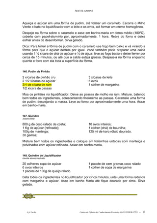 FESTAS JUNINAS




Aqueça o açúcar em uma fôrma de pudim, até formar um caramelo. Escorra o Milho
Verde e bata no liquidificador com o leite e os ovos, até formar um creme homogêneo.
Despeje na fôrma sobre o caramelo e asse em banho-maria em forno médio (180ºC),
coberto com papel-alumínio por, aproximadamente, 1 hora. Retire do forno e deixe
esfriar antes de desenformar. Sirva gelado.
Dica: Para forrar a fôrma de pudim com o caramelo use fogo bem baixo e vá virando a
fôrma para que o açúcar derreta por igual. Você também pode preparar uma calda
usando 1 ½ xícara de chá de açúcar e ½ de água: leve ao fogo baixo e deixe ferver por
cerca de 15 minutos, ou até que a calda esteja grossa. Despeje-a na fôrma enquanto
quente e forre com ela toda a superfície da fôrma.


146. Pudim de Pinhão

2 xícaras de pinhão cru                         3 xícaras de leite
2 1/2 xícaras de açúcar                         5 ovos
3/4 de xícara de rum                            1 colher de margarina
1/2 xícara de passas
Moa os pinhões no liquidificador. Deixe as passas de molho no rum. Misture, batendo
bem todos os ingredientes, acrescentando finalmente as passas. Caramele uma forma
de pudim, despejando a massa. Leve ao forno por aproximadamente uma hora. Assar
em banho-maria.


147. Quindim
Josiane Bitar

800 g de coco ralado de costa;                  10 ovos inteiros;
1 Kg de açúcar (refinado);                      1 colher (chá) de baunilha;
100g de manteiga;                               125 ml de karo rótulo dourado.
30 gemas;
Misture bem todos os ingredientes e coloque em forminhas untadas com manteiga e
polvilhadas com açúcar refinado. Assar em banho-maria.


148. Quindim de Liquidificador
claudia aloves machado

20 colheres sopa de açúcar                      1 pacote de cem gramas coco ralado
6 ovos inteiros                                 1 colher de sopa de margarina
1 pacote de 100g de queijo ralado
Bata todos os ingredientes no liquidificador por cinco minutos, unte uma forma redonda
com margarina e açúcar. Asse em banho Maria até fique dourado por cima. Sirva
gelado.




    õ¿õ Lecão                           Centro de Difusão do Conhecimento Escoteiro ALDO CHIORATTO --   50
 