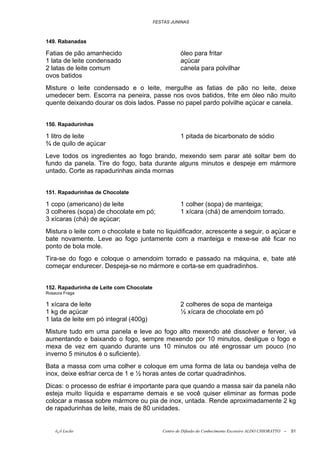 FESTAS JUNINAS



149. Rabanadas

Fatias de pão amanhecido                             óleo para fritar
1 lata de leite condensado                           açúcar
2 latas de leite comum                               canela para polvilhar
ovos batidos
Misture o leite condensado e o leite, mergulhe as fatias de pão no leite, deixe
umedecer bem. Escorra na peneira, passe nos ovos batidos, frite em óleo não muito
quente deixando dourar os dois lados. Passe no papel pardo polvilhe açúcar e canela.


150. Rapadurinhas

1 litro de leite                                     1 pitada de bicarbonato de sódio
¾ de quilo de açúcar
Leve todos os ingredientes ao fogo brando, mexendo sem parar até soltar bem do
fundo da panela. Tire do fogo, bata durante alguns minutos e despeje em mármore
untado. Corte as rapadurinhas ainda mornas


151. Rapadurinhas de Chocolate

1 copo (americano) de leite                          1 colher (sopa) de manteiga;
3 colheres (sopa) de chocolate em pó;                1 xícara (chá) de amendoim torrado.
3 xícaras (chá) de açúcar;
Mistura o leite com o chocolate e bate no liquidificador, acrescente a seguir, o açúcar e
bate novamente. Leve ao fogo juntamente com a manteiga e mexe-se até ficar no
ponto de bola mole.
Tira-se do fogo e coloque o amendoim torrado e passado na máquina, e, bate até
começar endurecer. Despeja-se no mármore e corta-se em quadradinhos.


152. Rapadurinha de Leite com Chocolate
Rosaura Fraga

1 xícara de leite                                    2 colheres de sopa de manteiga
1 kg de açúcar                                       ½ xícara de chocolate em pó
1 lata de leite em pó integral (400g)
Misture tudo em uma panela e leve ao fogo alto mexendo até dissolver e ferver, vá
aumentando e baixando o fogo, sempre mexendo por 10 minutos, desligue o fogo e
mexa de vez em quando durante uns 10 minutos ou até engrossar um pouco (no
inverno 5 minutos é o suficiente).
Bata a massa com uma colher e coloque em uma forma de lata ou bandeja velha de
inox, deixe esfriar cerca de 1 e ½ horas antes de cortar quadradinhos.
Dicas: o processo de esfriar é importante para que quando a massa sair da panela não
esteja muito líquida e esparrame demais e se você quiser eliminar as formas pode
colocar a massa sobre mármore ou pia de inox, untada. Rende aproximadamente 2 kg
de rapadurinhas de leite, mais de 80 unidades.


    õ¿õ Lecão                                Centro de Difusão do Conhecimento Escoteiro ALDO CHIORATTO --   51
 