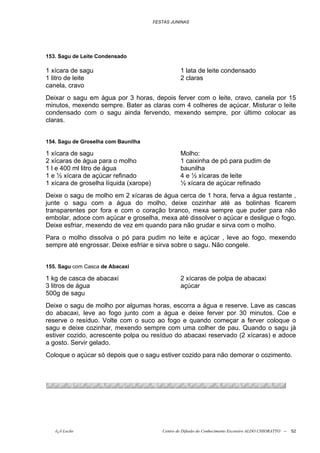 FESTAS JUNINAS




153. Sagu de Leite Condensado

1 xícara de sagu                                   1 lata de leite condensado
1 litro de leite                                   2 claras
canela, cravo
Deixar o sagu em água por 3 horas, depois ferver com o leite, cravo, canela por 15
minutos, mexendo sempre. Bater as claras com 4 colheres de açúcar. Misturar o leite
condensado com o sagu ainda fervendo, mexendo sempre, por último colocar as
claras.


154. Sagu de Groselha com Baunilha

1 xícara de sagu                                   Molho:
2 xícaras de água para o molho                     1 caixinha de pó para pudim de
1 l e 400 ml litro de água                         baunilha
1 e ½ xícara de açúcar refinado                    4 e ½ xícaras de leite
1 xícara de groselha líquida (xarope)              ½ xícara de açúcar refinado
Deixe o sagu de molho em 2 xícaras de água cerca de 1 hora, ferva a água restante ,
junte o sagu com a água do molho, deixe cozinhar até as bolinhas ficarem
transparentes por fora e com o coração branco, mexa sempre que puder para não
embolar, adoce com açúcar e groselha, mexa até dissolver o açúcar e desligue o fogo.
Deixe esfriar, mexendo de vez em quando para não grudar e sirva com o molho.
Para o molho dissolva o pó para pudim no leite e açúcar , leve ao fogo, mexendo
sempre até engrossar. Deixe esfriar e sirva sobre o sagu. Não congele.


155. Sagu com Casca de Abacaxi

1 kg de casca de abacaxi                           2 xícaras de polpa de abacaxi
3 litros de água                                   açúcar
500g de sagu
Deixe o sagu de molho por algumas horas, escorra a água e reserve. Lave as cascas
do abacaxi, leve ao fogo junto com a água e deixe ferver por 30 minutos. Coe e
reserve o resíduo. Volte com o suco ao fogo e quando começar a ferver coloque o
sagu e deixe cozinhar, mexendo sempre com uma colher de pau. Quando o sagu já
estiver cozido, acrescente polpa ou resíduo do abacaxi reservado (2 xícaras) e adoce
a gosto. Servir gelado.
Coloque o açúcar só depois que o sagu estiver cozido para não demorar o cozimento.




   õ¿õ Lecão                               Centro de Difusão do Conhecimento Escoteiro ALDO CHIORATTO --   52
 