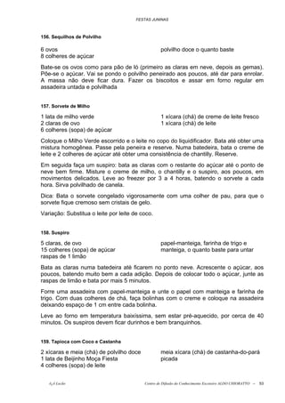 FESTAS JUNINAS



156. Sequilhos de Polvilho

6 ovos                                            polvilho doce o quanto baste
8 colheres de açúcar
Bate-se os ovos como para pão de ló (primeiro as claras em neve, depois as gemas).
Põe-se o açúcar. Vai se pondo o polvilho peneirado aos poucos, até dar para enrolar.
A massa não deve ficar dura. Fazer os biscoitos e assar em forno regular em
assadeira untada e polvilhada


157. Sorvete de Milho

1 lata de milho verde                             1 xícara (chá) de creme de leite fresco
2 claras de ovo                                   1 xícara (chá) de leite
6 colheres (sopa) de açúcar
Coloque o Milho Verde escorrido e o leite no copo do liquidificador. Bata até obter uma
mistura homogênea. Passe pela peneira e reserve. Numa batedeira, bata o creme de
leite e 2 colheres de açúcar até obter uma consistência de chantilly. Reserve.
Em seguida faça um suspiro: bata as claras com o restante do açúcar até o ponto de
neve bem firme. Misture o creme de milho, o chantilly e o suspiro, aos poucos, em
movimentos delicados. Leve ao freezer por 3 a 4 horas, batendo o sorvete a cada
hora. Sirva polvilhado de canela.
Dica: Bata o sorvete congelado vigorosamente com uma colher de pau, para que o
sorvete fique cremoso sem cristais de gelo.
Variação: Substitua o leite por leite de coco.


158. Suspiro

5 claras, de ovo                                  papel-manteiga, farinha de trigo e
15 colheres (sopa) de açúcar                      manteiga, o quanto baste para untar
raspas de 1 limão
Bata as claras numa batedeira até ficarem no ponto neve. Acrescente o açúcar, aos
poucos, batendo muito bem a cada adição. Depois de colocar todo o açúcar, junte as
raspas de limão e bata por mais 5 minutos.
Forre uma assadeira com papel-manteiga e unte o papel com manteiga e farinha de
trigo. Com duas colheres de chá, faça bolinhas com o creme e coloque na assadeira
deixando espaço de 1 cm entre cada bolinha.
Leve ao forno em temperatura baixíssima, sem estar pré-aquecido, por cerca de 40
minutos. Os suspiros devem ficar durinhos e bem branquinhos.


159. Tapioca com Coco e Castanha

2 xícaras e meia (chá) de polvilho doce           meia xícara (chá) de castanha-do-pará
1 lata de Beijinho Moça Fiesta                    picada
4 colheres (sopa) de leite


   õ¿õ Lecão                              Centro de Difusão do Conhecimento Escoteiro ALDO CHIORATTO --   53
 