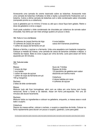 FESTAS JUNINAS




Acrescente uma camada do creme reservado sobre as bolachas. Acrescente mais
uma camada de bolachas molhadas no leite e repita o procedimento finalizando com a
bolacha. Cubra a última camada de bolachas com o leite condensado sabor chocolate
(comprado pronto ou a cobertura).
Leve à geladeira por no mínimo 3 horas ou até que o doce fique bem gelado. Retire o
doce da geladeira e sirva a seguir.
Você pode substituir o leite condensado de chocolate por cobertura de sorvete sabor
chocolate, fica ótimo por ser meio amargo quebra um pouco o doce.


163. Torta de Casca de Banana

12 colheres de (sopa) farinha de trigo           4 ovos batidos
10 colheres de (sopa) de açúcar                  casca de 6 bananas picadinhas
1 colher de (sopa) de fermento em pó
Misture a farinha, o açúcar e o fermento. Unte uma assadeira com bastante margarina.
Coloque a metade da massa, uma camada de casca de bananas cortadas e depois, o
restante da massa. Bata os ovos e jogue por cima da torta. Leve para assar em forno
aquecido por 20 minutos.


164. Torta de Limão
Regina

Massa:                                           Suco de 7 limões
1 xícara de trigo                                Raspas de limão
1 ovo batido                                     1/2 pacotinho de gelatina sem sabor
1 colher de sopa de açúcar                       dissolvido em banho-maria
1 colher de sopa de fermento em pó
100 g margarina                                  Cobertura:
                                                 4 claras batidas em neve
Recheio:                                         4 colheres de açúcar
2 latas de leite condensado
Massa:
Misturar tudo até ficar homogênea, abrir com as mãos em uma forma com fundo
removível, forrar o fundo e as laterais. Assar em forno pré-aquecido. Por uns 20
minutos até dourar levemente.
Recheio:
Misturar todos os ingredientes e colocar na geladeira, enquanto, a massa assa e você
bate o suspiro.
Cobertura:
Depois da massa esfriar, colocar o recheio, o suspiro e raspinhas de limão. Colocar no
forno rapidamente para dourar um pouco o suspiro, (gratinar). Leve para gelar.




    õ¿õ Lecão                            Centro de Difusão do Conhecimento Escoteiro ALDO CHIORATTO --   55
 