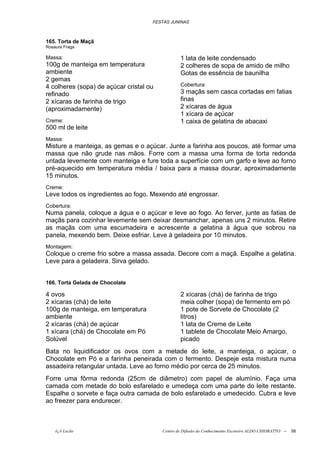 FESTAS JUNINAS



165. Torta de Maçã
Rosaura Fraga

Massa:                                           1 lata de leite condensado
100g de manteiga em temperatura                  2 colheres de sopa de amido de milho
ambiente                                         Gotas de essência de baunilha
2 gemas
4 colheres (sopa) de açúcar cristal ou           Cobertura:
refinado                                         3 maçãs sem casca cortadas em fatias
2 xícaras de farinha de trigo                    finas
(aproximadamente)                                2 xícaras de água
                                                 1 xícara de açúcar
Creme:                                           1 caixa de gelatina de abacaxi
500 ml de leite
Massa:
Misture a manteiga, as gemas e o açúcar. Junte a farinha aos poucos, até formar uma
massa que não grude nas mãos. Forre com a massa uma forma de torta redonda
untada levemente com manteiga e fure toda a superfície com um garfo e leve ao forno
pré-aquecido em temperatura média / baixa para a massa dourar, aproximadamente
15 minutos.
Creme:
Leve todos os ingredientes ao fogo. Mexendo até engrossar.
Cobertura:
Numa panela, coloque a água e o açúcar e leve ao fogo. Ao ferver, junte as fatias de
maçãs para cozinhar levemente sem deixar desmanchar, apenas uns 2 minutos. Retire
as maçãs com uma escumadeira e acrescente a gelatina à água que sobrou na
panela, mexendo bem. Deixe esfriar. Leve à geladeira por 10 minutos.
Montagem:
Coloque o creme frio sobre a massa assada. Decore com a maçã. Espalhe a gelatina.
Leve para a geladeira. Sirva gelado.


166. Torta Gelada de Chocolate

4 ovos                                           2 xícaras (chá) de farinha de trigo
2 xícaras (chá) de leite                         meia colher (sopa) de fermento em pó
100g de manteiga, em temperatura                 1 pote de Sorvete de Chocolate (2
ambiente                                         litros)
2 xícaras (chá) de açúcar                        1 lata de Creme de Leite
1 xícara (chá) de Chocolate em Pó                1 tablete de Chocolate Meio Amargo,
Solúvel                                          picado
Bata no liquidificador os ovos com a metade do leite, a manteiga, o açúcar, o
Chocolate em Pó e a farinha peneirada com o fermento. Despeje esta mistura numa
assadeira retangular untada. Leve ao forno médio por cerca de 25 minutos.
Forre uma fôrma redonda (25cm de diâmetro) com papel de alumínio. Faça uma
camada com metade do bolo esfarelado e umedeça com uma parte do leite restante.
Espalhe o sorvete e faça outra camada de bolo esfarelado e umedecido. Cubra e leve
ao freezer para endurecer.



    õ¿õ Lecão                            Centro de Difusão do Conhecimento Escoteiro ALDO CHIORATTO --   56
 