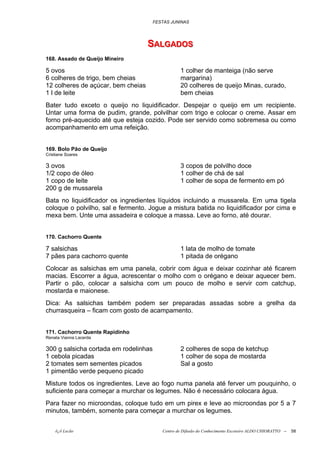 FESTAS JUNINAS




                                    SALGADOS
                                    SALGADOS
168. Assado de Queijo Mineiro

5 ovos                                            1 colher de manteiga (não serve
6 colheres de trigo, bem cheias                   margarina)
12 colheres de açúcar, bem cheias                 20 colheres de queijo Minas, curado,
1 l de leite                                      bem cheias
Bater tudo exceto o queijo no liquidificador. Despejar o queijo em um recipiente.
Untar uma forma de pudim, grande, polvilhar com trigo e colocar o creme. Assar em
forno pré-aquecido até que esteja cozido. Pode ser servido como sobremesa ou como
acompanhamento em uma refeição.


169. Bolo Pão de Queijo
Cristiane Soares

3 ovos                                            3 copos de polvilho doce
1/2 copo de óleo                                  1 colher de chá de sal
1 copo de leite                                   1 colher de sopa de fermento em pó
200 g de mussarela
Bata no liquidificador os ingredientes líquidos incluindo a mussarela. Em uma tigela
coloque o polvilho, sal e fermento. Jogue a mistura batida no liquidificador por cima e
mexa bem. Unte uma assadeira e coloque a massa. Leve ao forno, até dourar.


170. Cachorro Quente

7 salsichas                                       1 lata de molho de tomate
7 pães para cachorro quente                       1 pitada de orégano
Colocar as salsichas em uma panela, cobrir com água e deixar cozinhar até ficarem
macias. Escorrer a água, acrescentar o molho com o orégano e deixar aquecer bem.
Partir o pão, colocar a salsicha com um pouco de molho e servir com catchup,
mostarda e maionese.
Dica: As salsichas também podem ser preparadas assadas sobre a grelha da
churrasqueira – ficam com gosto de acampamento.


171. Cachorro Quente Rapidinho
Renata Vianna Lacerda

300 g salsicha cortada em rodelinhas              2 colheres de sopa de ketchup
1 cebola picadas                                  1 colher de sopa de mostarda
2 tomates sem sementes picados                    Sal a gosto
1 pimentão verde pequeno picado
Misture todos os ingredientes. Leve ao fogo numa panela até ferver um pouquinho, o
suficiente para começar a murchar os legumes. Não é necessário colocara água.
Para fazer no microondas, coloque tudo em um pirex e leve ao microondas por 5 a 7
minutos, também, somente para começar a murchar os legumes.


    õ¿õ Lecão                             Centro de Difusão do Conhecimento Escoteiro ALDO CHIORATTO --   58
 