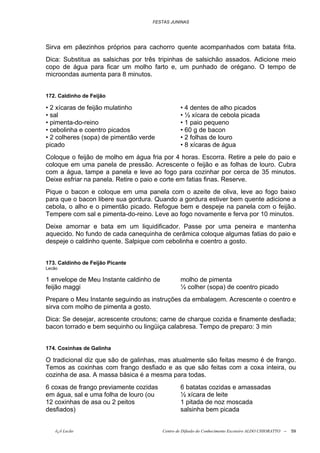 FESTAS JUNINAS




Sirva em pãezinhos próprios para cachorro quente acompanhados com batata frita.
Dica: Substitua as salsichas por três tripinhas de salsichão assados. Adicione meio
copo de água para ficar um molho farto e, um punhado de orégano. O tempo de
microondas aumenta para 8 minutos.


172. Caldinho de Feijão

• 2 xícaras de feijão mulatinho                  • 4 dentes de alho picados
• sal                                            • ½ xícara de cebola picada
• pimenta-do-reino                               • 1 paio pequeno
• cebolinha e coentro picados                    • 60 g de bacon
• 2 colheres (sopa) de pimentão verde            • 2 folhas de louro
picado                                           • 8 xícaras de água
Coloque o feijão de molho em água fria por 4 horas. Escorra. Retire a pele do paio e
coloque em uma panela de pressão. Acrescente o feijão e as folhas de louro. Cubra
com a água, tampe a panela e leve ao fogo para cozinhar por cerca de 35 minutos.
Deixe esfriar na panela. Retire o paio e corte em fatias finas. Reserve.
Pique o bacon e coloque em uma panela com o azeite de oliva, leve ao fogo baixo
para que o bacon libere sua gordura. Quando a gordura estiver bem quente adicione a
cebola, o alho e o pimentão picado. Refogue bem e despeje na panela com o feijão.
Tempere com sal e pimenta-do-reino. Leve ao fogo novamente e ferva por 10 minutos.
Deixe amornar e bata em um liquidificador. Passe por uma peneira e mantenha
aquecido. No fundo de cada canequinha de cerâmica coloque algumas fatias do paio e
despeje o caldinho quente. Salpique com cebolinha e coentro a gosto.


173. Caldinho de Feijão Picante
Lecão

1 envelope de Meu Instante caldinho de           molho de pimenta
feijão maggi                                     ½ colher (sopa) de coentro picado
Prepare o Meu Instante seguindo as instruções da embalagem. Acrescente o coentro e
sirva com molho de pimenta a gosto.
Dica: Se desejar, acrescente croutons; carne de charque cozida e finamente desfiada;
bacon torrado e bem sequinho ou lingüiça calabresa. Tempo de preparo: 3 min


174. Coxinhas de Galinha

O tradicional diz que são de galinhas, mas atualmente são feitas mesmo é de frango.
Temos as coxinhas com frango desfiado e as que são feitas com a coxa inteira, ou
cozinha de asa. A massa básica é a mesma para todas.
6 coxas de frango previamente cozidas            6 batatas cozidas e amassadas
em água, sal e uma folha de louro (ou            ½ xícara de leite
12 coxinhas de asa ou 2 peitos                   1 pitada de noz moscada
desfiados)                                       salsinha bem picada


    õ¿õ Lecão                            Centro de Difusão do Conhecimento Escoteiro ALDO CHIORATTO --   59
 