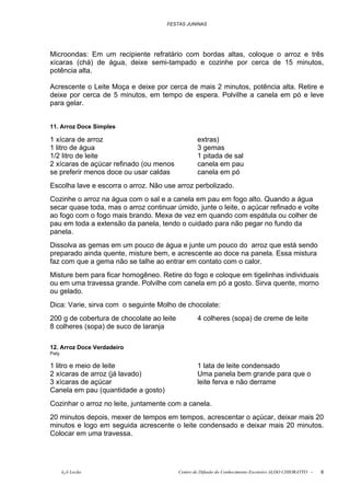 FESTAS JUNINAS




Microondas: Em um recipiente refratário com bordas altas, coloque o arroz e três
xícaras (chá) de água, deixe semi-tampado e cozinhe por cerca de 15 minutos,
potência alta.

Acrescente o Leite Moça e deixe por cerca de mais 2 minutos, potência alta. Retire e
deixe por cerca de 5 minutos, em tempo de espera. Polvilhe a canela em pó e leve
para gelar.


11. Arroz Doce Simples

1 xícara de arroz                                  extras)
1 litro de água                                    3 gemas
1/2 litro de leite                                 1 pitada de sal
2 xícaras de açúcar refinado (ou menos             canela em pau
se preferir menos doce ou usar caldas              canela em pó
Escolha lave e escorra o arroz. Não use arroz perbolizado.
Cozinhe o arroz na água com o sal e a canela em pau em fogo alto. Quando a água
secar quase toda, mas o arroz continuar úmido, junte o leite, o açúcar refinado e volte
ao fogo com o fogo mais brando. Mexa de vez em quando com espátula ou colher de
pau em toda a extensão da panela, tendo o cuidado para não pegar no fundo da
panela.
Dissolva as gemas em um pouco de água e junte um pouco do arroz que está sendo
preparado ainda quente, misture bem, e acrescente ao doce na panela. Essa mistura
faz com que a gema não se talhe ao entrar em contato com o calor.
Misture bem para ficar homogêneo. Retire do fogo e coloque em tigelinhas individuais
ou em uma travessa grande. Polvilhe com canela em pó a gosto. Sirva quente, morno
ou gelado.
Dica: Varie, sirva com o seguinte Molho de chocolate:
200 g de cobertura de chocolate ao leite           4 colheres (sopa) de creme de leite
8 colheres (sopa) de suco de laranja

12. Arroz Doce Verdadeiro
Paty

1 litro e meio de leite                            1 lata de leite condensado
2 xícaras de arroz (já lavado)                     Uma panela bem grande para que o
3 xícaras de açúcar                                leite ferva e não derrame
Canela em pau (quantidade a gosto)
Cozinhar o arroz no leite, juntamente com a canela.
20 minutos depois, mexer de tempos em tempos, acrescentar o açúcar, deixar mais 20
minutos e logo em seguida acrescente o leite condensado e deixar mais 20 minutos.
Colocar em uma travessa.




       õ¿õ Lecão                           Centro de Difusão do Conhecimento Escoteiro ALDO CHIORATTO -   6
 