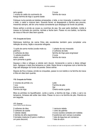 FESTAS JUNINAS



sal a gosto                                      2 ovos
1 xícara do caldo do cozimento do                farinha de rosca
frango farinha de trigo o quanto baste
Coloque numa panela as batatas amassadas, o leite, a noz moscada, a salsinha, o sal,
o leite, o caldo e misture bem. Quando ferver vá despejando a farinha aos poucos,
mexendo sempre, até ter uma massa consistente que despegue do fundo da panela.
Deixe esfriar e enrole as coxas ou coxinhas de asa. Se usar peito desfiado, molde à
massa no formado de coxinha, recheie e feche bem. Passe no ovo batido, na farinha
de rosca e frite em óleo bem quente.


175. Croquete de Carne

Deliciosos bolinhos de carne fritos são excelentes também para completar uma
refeição de arroz, feijão e escarola refogada.

½ quilo de carne moída (coxão mole ou            1 pitada de noz moscada
patinho)                                         2 colheres de leite
2 colheres de óleo                               farinha de trigo para engrossar
½ cebola picadinha                               2 ovos
cheiro verde                                     farinha de rosca
sal e pimenta a gosto
Aqueça o óleo e refogue a cebola sem dourar. Acrescente a carne e deixe refogar
bem. Agregue o resto dos temperos e o leite. Deixe ferver e engrosse com a farinha de
trigo até despegar do fundo da panela. Deixe esfriar.
Depois de fria a massa, enrole os croquetes, passe no ovo batido e na farinha de rosca
e frite em óleo bem quente.


176. Croquete de Pinhão

2 xícaras de pinhão cru                          Leite
1 ovo                                            Farinha de pão
Carne moída                                      Sal
Farinha de trigo                                 Cheiro-verde a gosto
Moa os pinhões no liquidificador. Junte a carne, a farinha de trigo, o leite, o sal e os
temperos. Amasse até soltar das mãos. Passe no ovo e na farinha de pão, fritando-os
em seguida.


177. Cuscuz
Carla Cristina Camillo Mikolaiaw

2 colheres de óleo                               1 cenoura ralada
2 colheres de azeite                             1 vidro de palmito
1 cebola ralada                                  3 ovos cozidos cortados em rodelas
2 dentes de alho espremidos                      8 azeitonas sem caroço e picadas
3 tomates maduros (2 para o molho e              1 lata de legumes em conserva
um para decorar)                                 1 lata de atum


    õ¿õ Lecão                            Centro de Difusão do Conhecimento Escoteiro ALDO CHIORATTO --   60
 