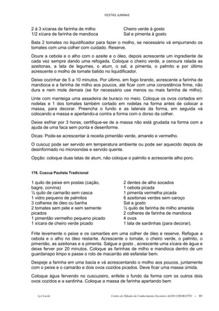 FESTAS JUNINAS



2 à 3 xícaras de farinha de milho              Cheiro verde à gosto
1/2 xícara de farinha de mandioca              Sal e pimenta à gosto
Bata 2 tomates no liquidificador para fazer o molho, se necessário vá empurrando os
tomates com uma colher com cuidado. Reserve.
Doure a cebola e o alho com o azeite e o óleo, depois acrescente um ingrediente de
cada vez sempre dando uma refogada. Coloque o cheiro verde, a cenoura ralada as
azeitonas, a lata de legumes, o atum, o sal, a pimenta, o palmito e por último
acrescente o molho de tomate batido no liquidificador.
Deixe cozinhar de 5 a 10 minutos. Por último, em fogo brando, acrescente a farinha de
mandioca e a farinha de milho aos poucos, até ficar com uma consistência firme, não
dura e nem mole demais (se for necessário use menos ou mais farinha de milho).
Unte com manteiga uma assadeira de buraco no meio. Coloque os ovos cortados em
rodelas e 1 dos tomates também cortado em rodelas na forma antes de colocar a
massa, para decorar. Preencha o fundo e as laterais da forma, em seguida vá
colocando a massa e apertando-a contra a forma com o dorso da colher.
Deixe esfriar por 3 horas, certifique-se de a massa não está grudada na forma com a
ajuda de uma faca sem ponta e desenforme.
Dicas: Pode-se acrescentar à receita pimentão verde, amarelo e vermelho.
O cuscuz pode ser servido em temperatura ambiente ou pode ser aquecido depois de
desinformado no microondas e servido quente.
Opção: coloque duas latas de atum, não coloque o palmito e acrescente alho poro.


178. Cuscuz Paulista Tradicional

1 quilo de peixe em postas (cação,             2 dentes de alho socados
bagre, corvina)                                1 cebola picada
½ quilo de camarão sem casca                   1 pimenta vermelha picada
1 vidro pequeno de palmitos                    6 azeitonas verdes sem caroço
3 colheres de óleo ou banha                    Sal a gosto
2 tomates sem pele e sem semente               ½ quilo de farinha de milho amarela
picados                                        2 colheres de farinha de mandioca
1 pimentão vermelho pequeno picado             4 ovos
1 xícara de cheiro verde picado                1 lata de sardinhas (para decorar).

Frite levemente o peixe e os camarões em uma colher de óleo e reserve. Refogue a
cebola e o alho no óleo restante. Acrescente o tomate, o cheiro verde, o palmito, o
pimentão, as azeitonas e a pimenta. Salgue a gosto , acrescente uma xícara de água e
deixe ferver por 20 minutos. Coloque as farinhas de milho e mandioca dentro de um
guardanapo limpo e passe o rolo de macarrão até esfarelar bem.
Despeje a farinha em uma bacia e vá acrescentando o molho aos poucos, juntamente
com o peixe e o camarão e dois ovos cozidos picados. Deve ficar uma massa úmida.
Coloque água fervendo no cuscuzeiro, enfeite o fundo da forma com os outros dois
ovos cozidos e a sardinha. Coloque a massa de farinha apertando bem


   õ¿õ Lecão                           Centro de Difusão do Conhecimento Escoteiro ALDO CHIORATTO --   61
 