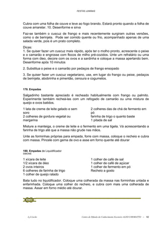 FESTAS JUNINAS




Cubra com uma folha de couve e leve ao fogo brando. Estará pronto quando a folha de
couve amarelar. 10. Desenforme e sirva
Faz-se também o cuscuz de frango e mais recentemente surgiram outras versões,
como o de berinjela. Pode ser comido quente ou frio, acompanhado apenas de uma
salada verde, pois é um prato completo.
Dicas:
1. Se quiser fazer um cuscuz mais rápido, após ter o molho pronto, acrescente o peixe
e o camarão e engrosse com flocos de milho pré-cozidos. Unte um refratário ou uma
forma com óleo, decore com os ovos e a sardinha e coloque a massa apertando bem.
Desenforme após 10 minutos
2. Substitua o peixe e o camarão por pedaços de frango ensopado
3. Se quiser fazer um cuscuz vegetariano, use, em lugar do frango ou peixe, pedaços
de berinjela, abobrinha e pimentão, cenoura e cogumelos.


179. Empadas

Salgadinho bastante apreciado é recheado habitualmente com frango ou palmito.
Experimente também recheá-las com um refogado de camarão ou uma mistura de
queijo e ovos batidos.
1 lata de creme de leite gelado e sem           2 colheres das de chá de fermento em
soro                                            pó
2 colheres de gordura vegetal ou                farinha de trigo o quanto baste
margarina                                       1 pitada de sal
Misture a manteiga, o creme de leite e o fermento em uma tigela. Vá acrescentando a
farinha de trigo até que a massa não grude nas mãos.
Unte as forminhas próprias para empada, forre com massa, coloque o recheio e cubra
com massa. Pincele com gema de ovo e asse em forno quente até dourar


180. Empadas de Liquidificador
SIMONE

1 xícara de leite                               1 colher de café de sal
1/2 xícara de óleo                              1 colher de café de açúcar
2 ovos inteiros                                 1 colher de fermento em pó
6 colheres de farinha de trigo                  Recheio a gosto
1 colher de queijo ralado
Bata tudo no liquidificador. Coloque uma colherada da massa nas forminhas untada e
enfarinhada. Coloque uma colher do recheio, e cubra com mais uma colherada de
massa. Assar em forno médio até dourar.




   õ¿õ Lecão                            Centro de Difusão do Conhecimento Escoteiro ALDO CHIORATTO --   62
 