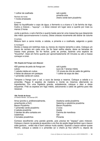 FESTAS JUNINAS



1 colher de coalhada                             sal a gosto
                                                 pimenta siria
Recheio de ricota
                                                 cheiro verde bem picadinho
1 ricota amassada
A massa
Bata no liquidificador o copo de água, o fermento e a xícara e ½ de farinha de trigo.
Cubra a mistura – "esponja" – e deixe crescer em lugar seco e quente por mais ou
menos 2 horas
Junte a gordura, o sal e farinha o quanto baste para ter uma massa lisa que desprenda
das mãos (aproximadamente 5 xícaras). Deixe cresces novamente até dobrar de volume
O recheio
Misture bem a carne moída, a cebola, a pimenta e a coalhada, salgando a gosto
A montagem
Divida a massa em bolinhas mais ou menos do mesmo tamanho e abra. Coloque um
pouco de recheio em cada uma. Se for fazer esfiha aberta, deixe as beiradas de
massa mais grossas. Se for fechar, junte as pontas, fazendo uma espécie de
"trouxinha". Asse em forno quente por aproximadamente 20 minutos ou até a massa
começar a corar.


183. Espeto de Frango com Abacaxi

400 gramas de peito de frango em                 sal à gosto
cubos                                            suco de 1 laranja média
1 cebola média em cubos                          1/2 xícara de chá de caldo de galinha
4 fatias de abacaxi em pedaços                   1 colher de sopa de óleo
1 pimentão verde em cubos
Tempere o frango com o sal, o suco de laranja e reserve. Coloque a cebola e o
pimentão. Pegue 8 espetos de madeira e monte os mesmos alternando os
ingredientes. Em uma frigideira grande, antiaderente, coloque o óleo e deixe
esquentar. Frite os espetos em fogo médio, adicionando o caldo de galinha para não
ressecar.


184. Farofa de Arroz
Ch Robson Moraes - GE Quarupe (SP)

Arroz (pronto e, preferencialmente,              Azeitona verde picadinha
amanhecido e frio!)                              Salsinha e cebolinha picadinha
Bacon Picadinho                                  Bacon Picadinho
1 pimentão verde picadinho                       2 ovos
2 cebola picadinha                               Azeite
2 dentes de alho cortados em                     Farinha de mandioca
rodelinhas                                       Sal
2 tomates picadinhos                             Pimenta
Comece escolhendo uma panela grande, pois precisa ter "espaço" para misturar.
Coloque o bacon na panela já aquecida e uns fios de azeite (legal lembrar que o bacon
solta gordura... então não é bom colocar muito azeite). Quando o bacon estiver quase
fritinho, coloque a cebola e o pimentão (aí o cheiro já fica UAU!!!) e, depois de


    õ¿õ Lecão                            Centro de Difusão do Conhecimento Escoteiro ALDO CHIORATTO --   64
 