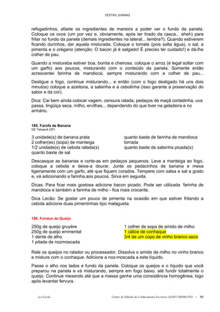 FESTAS JUNINAS



refogadinhos, afaste os ingredientes de maneira a poder ver o fundo da panela.
Coloque os ovos (um por vez e, obviamente, após ter tirado da casca... eheh) para
fritar no fundo da panela (demais ingredientes na lateral... lembra?). Quando estiverem
ficando durinhos, dar aquela misturada. Coloque o tomate (pois solta água), o sal, a
pimenta e o orégano (atenção: O bacon já é salgado! É preciso ter cuidado!) e dá-lhe
colher de pau.
Quando a mistureba estiver boa, bonita e cheirosa, coloque o arroz (é legal soltar com
um garfo) aos poucos, misturando com o conteúdo da panela. Somente então
acrescentei farinha de mandioca, sempre misturando com a colher de pau...
Desligue o fogo, continue misturando... e então (com o fogo desligado há uns dois
minutos) coloque a azeitona, a salsinha e a cebolinha (isso garante a preservação do
sabor e da cor).
Dica: Cai bem ainda colocar vagem, cenoura ralada, pedaços de maçã cortadinha, uva
passa, lingüiça seca, milho, ervilhas... dependendo do que tiver na geladeira e no
armário.


185. Farofa de Banana
GE Tabapuã (SP)

3 unidade(s) de banana prata                    quanto baste de farinha de mandioca
2 colher(es) (sopa) de manteiga                 torrada
1/2 unidade(s) de cebola ralada(s)              quanto baste de salsinha picada(s)
quanto baste de sal
Descasque as bananas e corte-as em pedaços pequenos. Leve a manteiga ao fogo,
coloque a cebola e deixe-a dourar. Junte os pedacinhos de banana e mexa
ligeiramente com um garfo, até que fiquem corados. Tempere com salsa e sal a gosto
e, vá adicionando a farinha,aos poucos. Sirva em seguida.
Dicas: Para ficar mais gostosa adicione bacon picado. Pode ser utilizada farinha de
mandioca e também a farinha de milho - fica mais crocante.
Dica Lecão: Se gostar um pouco de pimenta na ocasião em que estiver fritando a
cebola adicione duas pimentinhas tipo malagueta.


186. Fondue de Queijo

250g de queijo gruyère                          1 colher de sopa de amido de milho
250g de queijo emmental                         1 cálice de conhaque
1 dente de alho                                 3/4 de um copo de vinho branco seco
1 pitada de nozmoscada

Rale os queijos no ralador ou processador. Dissolva o amido de milho no vinho branco
e misture com o conhaque. Adicione a noz-moscada a este líquido.
Passe o alho nos lados e fundo da panela. Coloque os queijos e o líquido que você
preparou na panela e vá misturando, sempre em fogo baixo, até fundir totalmente o
queijo. Continue mexendo até que a massa ganhe uma consistência homogênea, logo
após levantar fervura.


    õ¿õ Lecão                           Centro de Difusão do Conhecimento Escoteiro ALDO CHIORATTO --   65
 