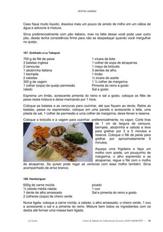 FESTAS JUNINAS




Caso fique muito líquido, dissolva mais um pouco de amido de milho em um cálice de
água e adicione à mistura.
Sirva preferencialmente com pão italiano, mas na falta desse você pode usar outro
pão, desde tenha consistência firme para não se despedaçar quando você mergulhar
no queijo.


187. Grelhado a La Tabapuã

700 g de filé de peixe                          1 xícara de leite
3 batatas inglesa                               1 colher de sopa de alcaparras
2 cenouras                                      1 maço de brócolis
1 abobrinha italiana                            3 dentes de alho
1 berinjela                                     1 limão
2 cebolas                                       ½ xícara de azeite
300 g de vagem                                  1 ½ colher de margarina
1 colher (sopa) de queijo parmesão              Pimenta do reino a gosto
ralado                                          Sal a gosto
Esprema um limão, acrescente pimenta do reino e sal a gosto, coloque os filés de
peixe nesta mistura e deixe marinando por 1 hora.
Coloque as batatas e as cenouras para cozinhar, até que fiquem ao dente. Retire as
batatas, passe no espremedor, coloque em uma panela e acrescente o leite, uma
pitada de sal, 1 colher de parmesão e uma colher de margarina, deixe ferver e reserve.
Coloque o brócolis e a vagem para cozinhar, preferencialmente, no vapor. Corte tiras
                                              de 1 cm de largura de cenoura,
                                              berinjela, abobrinha e cebola e leve
                                              para grelhar por 3 a 5 minutos e
                                              reserve. Coloque o filé de peixe para
                                              grelhar por aproximadamente 5
                                              minutos.
                                            Aqueça uma frigideira e faça um
                                            molho com azeite, um pouquinho de
                                            margarina, o alho espremido e as
                                            alcaparras, regue o filé com o molho
de alcaparras. Se quiser pode regar as verduras com esse molho também. Sirva
acompanhado de arroz branco.


188. Hambúrguer

600g de carne moída                             picado
½ cebola média ralada                           1 ovo
1 dente de alho amassado                        Sal e pimenta do reino a gosto
2 colheres (sopa) de cheiro verde
Numa tigela, coloque a carne moída, a cebola, o alho amassado, o cheiro verde, 1 ovo
e acrescente o sal e a pimenta do reino. Misture bem todos os ingredientes com os
dedos até formar uma massa bem ligada.


   õ¿õ Lecão                            Centro de Difusão do Conhecimento Escoteiro ALDO CHIORATTO --   66
 