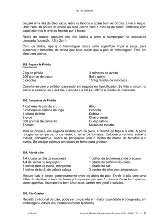 FESTAS JUNINAS




Separe uma lata de óleo vazia, retire os fundos e apare bem as bordas. Lave e seque.
Unte com um pouco de azeite ou óleo, encha com a mistura de carne, embrulhe com
papel alumínio e leve ao freezer por 3 horas.
Retire do freezer, empurre um dos fundos e corte o hambúrguer na espessura
desejada (sugestão 1,5 a 2cm).
Com os dedos, aperte o hambúrguer sobre uma superfície limpa e seca, para
aumentar o tamanho, de modo que fique maior que o pão de hambúrguer. Frite em
óleo bem quente.


189. Paçoca de Pinhão
Eliane Baptista

2 kg de pinhão                                  3 colheres de azeite
300 gramas de bacon                             Sal a gosto
3 cebolas                                       1/2 kg farinha de mandioca
Cozinha-se bem o pinhão, passando em seguida no liquidificador. Se frita o bacon no
azeite e adiciona-se a cebola, o pinhão e o sal por último a farinha de mandioca.


190. Panquecas de Pinhão

4 colheres de pinhão cru                        Alho
6 colheres de farinha de trigo                  Pimenta
1 xícara de leite                               Cebola
2 ovos                                          Cheiro-verde
300 gramas de camarão                           Queijo ralado
Tomate                                          Massa de tomate
Moa os pinhões, em seguida misture com os ovos, a farinha de trigo e o leite. A parte
refogue os temperos, o camarão, o sal e os tomates. Coloque o recheio sobre a
massa, enrolando-a. Cubra as panquecas com o molho de massa de tomates e o
queijo. Se desejar coloque um pouco no forno para gratinar.


191. Pão de Alho

1/4 xícara de chá de maionese                   1 colher de (sobremesa) de orégano
1/4 de xícara de requeijão                      1 pitada de pimenta-do-reino
1 colher rasa de (sopa) margarina               1 pitada de sal
1 colher de (chá) de cebola ralada              3 dentes de alho bem amassados.
Misture tudo e passe generosamente entre os anéis do pão. Enrole o pão com uma
folha de alumínio e leve ao forno pré-aquecido por uns 5 minutos. Sirva bem quente,
como aperitivo. Acompanha bem churrasco, carnes em geral e saladas.


192. Pão Caseiro

Receita tradicional de pão, pode ser preparado em maior quantidade e congelado, em
embalagens individuais, hermeticamente fechadas.


    õ¿õ Lecão                           Centro de Difusão do Conhecimento Escoteiro ALDO CHIORATTO --   67
 