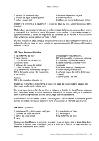 FESTAS JUNINAS




7 xícaras de farinha de trigo                      2 colheres de gordura vegetal
2 xícaras de água ou leite quente                  1 colher de açúcar
1 colher rasa de sal                               2 tabletes de fermento biológico (30 gr.)
Dissolver o fermento e o açúcar em ½ xícara de água ou leite. Deixar descansar por 5
minutos.
Misture bem os demais ingredientes e junte a massa de fermento. Amasse bem e sove
a massa até ficar bem lisa e macia. Coloque-a numa vasilha, cubra e deixe crescer por
aproximadamente 2 horas em lugar livre de correntes de ar. Abaixe a massa e sove
mais um pouco. Deixe crescer por mais ½ hora
Divida a massa em pães, coloque em assadeira untada e deixe crescer novamente até
dobrar de volume. Leve ao forno quente por aproximadamente 40 minutos até os pães
estarem corados


193. Pão de Batata com Mortadela

1 kg de farinha de trigo.                          processador ou liquidificador.
3 ovos inteiros.                                   200 g de requeijão cremoso ou catupiry.
1 copo de leite de vaca morno.                     1 xícara de (chá) de cheiro verde.
½ copo de óleo.                                    1 xícara de (chá) azeitonas verdes
4 colheres de (sopa) de açúcar.                    (opcional).
1 colher de (sopa) de sal.                         2 colheres de (sopa) de orégano.
20 g de fermento instantâneo para pão.             1 colher de (há) de mostarda
500 g de batata cozida não muito mole              2 colheres (sopa) de molho de tomate(
e espremida.                                       opcional).
                                                   ½ colher (sopa ) de óleo.
Recheio:
500 g de mortadela triturada no
Dissolva o fermento no leite morno. Coloque no copo do liquidificador o açúcar, sal,
óleo, ovos e o fermento e bata bem.
Em uma bacia junte a farinha de trigo a batata e o líquido do liquidificador. Amasse
tudo muito bem, deixe a massa descansar até dobrar de volume, refogue a mortadela
com os outros ingredientes e deixe esfriar, faça as bolinhas recheie.
Colocando-as na assadeira untada com margarina, deixe crescer novamente, passe
gemas em todas e leve para assar em forno pré-aquecido a 180º até que dourem.


194. Pão de Liquidificador

3 tabletes ou 50 g de fermento biológico           1 xícara de chá de óleo
2 colheres de sopa de açúcar                       600 ml de água
1 colher de sopa de sal                            1 Kg de farinha de trigo
2 ovos
Coloque no liquidificador o fermento, o açúcar, o sal, os ovos, óleo e água. Bata bem.
Transfira a mistura para uma tigela grande e adicione a farinha de trigo aos poucos.
Mexa até formar uma massa mole.


   õ¿õ Lecão                               Centro de Difusão do Conhecimento Escoteiro ALDO CHIORATTO --   68
 
