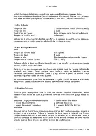 FESTAS JUNINAS




Unte 3 formas de bolo inglês, ou outra de sua opção Distribua a massa e deixe
descansar até dobrar de volume (aproximadamente 30 minutos). Pincele com gema de
ovo. Asse em forno pré-aquecido por cerca de 30 minutos. O pão fica molhadinho!


195. Pão de Queijo

1 copo de óleo                                      2 copos de queijo ralado (minas curado)
1 copo de leite                                     3 ovos
1 colher de sal (sopa)                              Leite para dar ponto (aproximadamente
5 copos de polvilho azedo                           dois copos)
Colocar os 3 primeiros ingredientes para ferver e escaldar o polvilho, sovar bastante,
colocar os ovos, o queijo e por fim o leite até dar ponto de enrolar.


196. Pão de Queijo Mineirinho
Magda

4 copos de polvilho doce                            Sal a gosto
2 copos de água                                     5 ovos
1 copo de leite                                     Queijo ralado mineiro para dar o ponto,
1 copo menos 3 dedos de óleo                        200 ou 300g.
Coloque o leite, a água e o óleo juntamente com o sal para ferver, despejando depois
sobre o polvilho, misturando bem.
Junte os ovos aos poucos para que fique uma massa mais ou menos mole,(ainda
grudando nas mãos). Sove bastante para desfazer todas as bolinhas brancas
causadas pelo polvilho escaldado. Junte o queijo até dar o ponto de enrolar. Faça
bolinhas pequenas e asse em forno quente.
Se preferir não assar, pode fazer as bolinhas e congelar por até 3 meses, e ir assando
aos poucos. Esses pães ficam com a casca bem molinha e macio por dentro.


197. Pãozinho Relâmpago

Próprios para acompanhar chá ou café ou mesmo preparar sanduíches, estes
pãezinhos são fáceis de fazer. Experimente servi-los recheados com queijo fresco ou
patê.
2 tabletes (30 gr.) de fermento biológico           1 colher das de chá de sal
¼ xícara de água morna                              2 colheres de açúcar
¼ xícara de gordura vegetal ou                      3 ½ xícaras de farinha de trigo
manteiga                                            1 ovo
Dissolva bem o fermento na metade da água morna. Em vasilha separada, misture a
gordura, o sal e o açúcar. Colocar o restante da água morna e bata até que fiquem
completamente dissolvidos. Adicione a solução de fermento, o ovo e bata bem. Junte a
farinha e amasse até obter uma massa bem macia. Ponha a massa em uma vasilha
untada, cubra e deixe crescer até atingir o dobro do seu tamanho.



   õ¿õ Lecão                                Centro de Difusão do Conhecimento Escoteiro ALDO CHIORATTO --   69
 