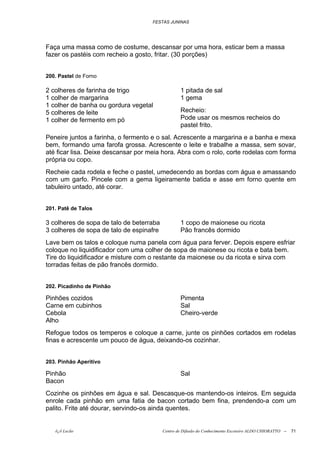 FESTAS JUNINAS




Faça uma massa como de costume, descansar por uma hora, esticar bem a massa
fazer os pastéis com recheio a gosto, fritar. (30 porções)


200. Pastel de Forno

2 colheres de farinha de trigo                    1 pitada de sal
1 colher de margarina                             1 gema
1 colher de banha ou gordura vegetal
5 colheres de leite                               Recheio:
1 colher de fermento em pó                        Pode usar os mesmos recheios do
                                                  pastel frito.
Peneire juntos a farinha, o fermento e o sal. Acrescente a margarina e a banha e mexa
bem, formando uma farofa grossa. Acrescente o leite e trabalhe a massa, sem sovar,
até ficar lisa. Deixe descansar por meia hora. Abra com o rolo, corte rodelas com forma
própria ou copo.
Recheie cada rodela e feche o pastel, umedecendo as bordas com água e amassando
com um garfo. Pincele com a gema ligeiramente batida e asse em forno quente em
tabuleiro untado, até corar.


201. Patê de Talos

3 colheres de sopa de talo de beterraba           1 copo de maionese ou ricota
3 colheres de sopa de talo de espinafre           Pão francês dormido
Lave bem os talos e coloque numa panela com água para ferver. Depois espere esfriar
coloque no liquidificador com uma colher de sopa de maionese ou ricota e bata bem.
Tire do liquidificador e misture com o restante da maionese ou da ricota e sirva com
torradas feitas de pão francês dormido.


202. Picadinho de Pinhão

Pinhões cozidos                                   Pimenta
Carne em cubinhos                                 Sal
Cebola                                            Cheiro-verde
Alho
Refogue todos os temperos e coloque a carne, junte os pinhões cortados em rodelas
finas e acrescente um pouco de água, deixando-os cozinhar.


203. Pinhão Aperitivo

Pinhão                                            Sal
Bacon
Cozinhe os pinhões em água e sal. Descasque-os mantendo-os inteiros. Em seguida
enrole cada pinhão em uma fatia de bacon cortado bem fina, prendendo-a com um
palito. Frite até dourar, servindo-os ainda quentes.


   õ¿õ Lecão                              Centro de Difusão do Conhecimento Escoteiro ALDO CHIORATTO --   71
 