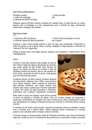 FESTAS JUNINAS



204. Pinhão ao Molho Branco

Pinhões cozidos                                    1 xícara de leite
1 colher de manteiga                               Sal
2 colheres de farinha de trigo
Refogue alguns pinhões cozidos cortados em rodelas finas. A parte faz-se um molho
branco com a manteiga e o sal, engrossando com a farinha de trigo. Acrescente
finalmente o refogado de pinhões.


205. Pipoca Ardida
Lecão

1 xícara de milho de pipoca                        1 colher (chá) de gengibre, em pó
2 colheres (sopa) de óleo de girassol              sal, a gosto
Coloque o óleo numa panela grande e leve ao fogo para esquentar. Acrescente o
milho de pipoca e sal a gosto. Mexa e tampe. Desligue o fogo quando o intervalo de
"estouros" for de 2 segundos.
Passe a pipoca para uma tigela grande, salpique com gengibre e misture bem. Sirva
imediatamente.

PIZZA

A pizza é uma das receitas mais antigas de que se
tem notícia. Segundo alguns estudiosos do assunto,
ela surgiu antes da Era Cristã. Nos tempos de
César, os nobres de Roma já comiam o pão de
Abrahão (mistura de farinha, água e sal assada em
forno forte), acrescido de alho e ervas. Uma iguaria
que era chamada de piscea.
A palavra piscea, do latim arcaico, também aparece
em documento medieval (ano 1000) e denominava
uma massa assada, talvez coberta de peixinhos.
Nos tempos primitivos uma pedra quente teria
servido para assar a pasta que o homem aprendera
a fazer com grãos de trigo triturados e molhados,
cobrindo-a com qualquer ingrediente comestível.
Mais tarde a pizza era assada numa fôrma grande
no forno do padeiro e cortada em fatias, com um recheio simples de cogumelo e
anchovas. Ambulantes as vendiam nas ruas, tirando-as de altos recipientes de cobre
que equilibravam na cabeça. Pessoas do povo as comiam no café-da-manhã, almoço
e jantar.
À medida que se tornou mais popular, erguiam-se barracas onde era vendida a massa
com o formato que o cliente pedia. Vários recheios foram inventados e o tomate
passou a ser utilizado sobre a massa, antes do recheio.
O tomate chegou a Europa pelas mãos de Cristóvão Colombo, que trouxe da América
algumas mudas do fruto. O sucesso foi tão grande que o pomodoro é hoje o principal


    õ¿õ Lecão                              Centro de Difusão do Conhecimento Escoteiro ALDO CHIORATTO --   72
 