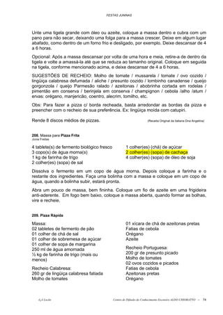 FESTAS JUNINAS




Unte uma tigela grande com óleo ou azeite, coloque a massa dentro e cubra com um
pano para não secar, deixando uma folga para a massa crescer. Deixe em algum lugar
abafado, como dentro de um forno frio e desligado, por exemplo. Deixe descansar de 4
a 6 horas.
Opcional: Após a massa descansar por volta de uma hora e meia, retire-a de dentro da
tigela e volte a amassá-la até que se reduza ao tamanho original. Coloque em seguida
na tigela, conforme mencionado acima, e deixe descansar de 4 a 6 horas.
SUGESTÕES DE RECHEIO: Molho de tomate / mussarela / tomate / ovo cozido /
lingüiça calabresa defumada / aliche / presunto cozido / lombinho canadense / queijo
gorgonzola / queijo Parmesão ralado / azeitonas / abobrinha cortada em rodelas /
pimentão em conserva / berinjela em conserva / champignon / cebola /alho /atum /
ervas: orégano, manjericão, coentro, alecrim, tomilho, etc.
Obs: Para fazer a pizza c/ borda recheada, basta arredondar as bordas da pizza e
preencher com o recheio de sua preferência. Ex: lingüiça moída com catupiri.

Rende 8 discos médios de pizzas.                                    (Receita Original da italiana Dna Angelina)



208. Massa para Pizza Frita
Júnia Freitas

4 tablete(s) de fermento biológico fresco           1 colher(es) (chá) de açúcar
3 copo(s) de água morna(s)                          2 colher(es) (sopa) de cachaça
1 kg de farinha de trigo                            4 colher(es) (sopa) de óleo de soja
2 colher(es) (sopa) de sal
Dissolva o fermento em um copo de água morna. Depois coloque a farinha e o
restante dos ingredientes. Faça uma bolinha com a massa e coloque em um copo de
água, quando a bolinha subir, estará pronta.
Abra um pouco de massa, bem fininha. Coloque um fio de azeite em uma frigideira
anti-aderente. Em fogo bem baixo, coloque a massa aberta, quando formar as bolhas,
vire e recheie.


209. Pizza Rápida

Massa:                                              01 xícara de chá de azeitonas pretas
02 tabletes de fermento de pão                      Fatias de cebola
01 colher de chá de sal                             Orégano
01 colher de sobremesa de açúcar                    Azeite
01 colher de sopa de margarina
250 ml de água amornada                             Recheio Portuguesa:
½ kg de farinha de trigo (mais ou                   200 gr de presunto picado
menos)                                              Molho de tomates
                                                    02 ovos cozidos e picados
Recheio Calabresa:                                  Fatias de cebola
260 gr de lingüiça calabresa fatiada                Azeitonas pretas
Molho de tomates                                    Orégano



     õ¿õ Lecão                              Centro de Difusão do Conhecimento Escoteiro ALDO CHIORATTO --    74
 