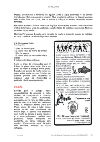 FESTAS JUNINAS




Massa: Desmanche o fermento no açúcar, junte a água amornada e os demais
ingredientes. Deixe descansar e crescer. Abra em discos, coloque na frigideira untada
com azeite, frite um pouco, vire a massa e coloque o recheio desejado sempre
tampada.
Recheio Calabresa: Frite as rodelas de lingüiça. Passe sobre a massa uma camada de
molho de tomates, uma de calabresa, espalhe fatias de cebolas e azeitonas. Na hora
de servir, regue azeite.
Recheio Portuguesa: Espalhe uma camada de molho o presunto picado, as cebolas,
os ovos cozidos e picados e algumas azeitonas.


210. Pizzinhas da Emília
Rosa Marya Colin

3 pães de hambúrguer
1/2 xícara (chá) de molho de tomate
150 g de salame
1/2 xícara (chá) de mussarela ralada
grossa
2 colheres (chá) de orégano
Forre o prato de microondas com 2
folhas de papel absorvente. Corte os
pães ao meio e coloque neste prato.
Espalhe um pouco de molho sobre os
pães, cubra cada um com 3 fatias de
salame, polvilhe com mussarela e
orégano. Leve ao microondas à
potência 10 até o queijo derreter.


POLENTA

Levado     para    a    Europa      pelos
conquistadores da América, o milho
acabou se incorporando a diversas
culinárias   do    Velho     Continente,
principalmente no norte da Itália, onde a
polenta não pode faltar em nenhuma
mesa. A imigração italiana para São
Paulo trouxe de volta o fubá cozido
nessa versão mais consistente do
nosso angu. A polenta fica excelente
com molho de tomate e queijo ralado e
é o acompanhamento perfeito para
picadinho,    frango    ensopado       ou
costelinha de porco refogada com
repolho. Experimente servir também
com escarola, almeirão ou rúcula
refogada.


    õ¿õ Lecão                               Centro de Difusão do Conhecimento Escoteiro ALDO CHIORATTO --   75
 