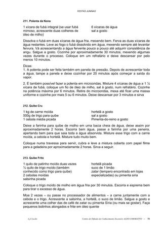 FESTAS JUNINAS



211. Polenta da Nona

1 xícara de fubá integral (se usar fubá           6 xícaras de água
mimoso, acrescente duas colheres de               sal a gosto
óleo de milho)
Dissolva o fubá em duas xícaras de água fria, mexendo bem. Ferva as duas xícaras de
água restantes. Leve ao fogo o fubá dissolvido em água, mexendo sempre até levantar
fervura. Vá acrescentando a água fervente pouco a pouco até adquirir consistência de
angu. Salgue a gosto. Cozinhe por aproximadamente 30 minutos, mexendo algumas
vezes durante o processo. Coloque em um refratário e deixe descansar por pelo
menos 10 minutos.
Dicas:
1. A polenta pode ser feita também em panela de pressão. Depois de acrescentar toda
a água, tampe a panela e deixe cozinhar por 20 minutos após começar a saída do
vapor.
2. É também possível fazer a polenta em microondas. Misture 4 xícaras de água a 1 ¼
xícara de fubá, coloque um fio de óleo de milho, sal à gosto, num refratário. Cozinhe
na potência máxima por 6 minutos. Retire do microondas, mexa até ficar uma massa
uniforme e cozinhe por mais 5 ou 6 minutos. Deixe descansar por 3 minutos e sirva


212. Quibe Cru

1 kg de carne moída                               hortelã a gosto
500g de trigo para quibe                          sal a gosto
1 cebola média picada                             Pimenta-do-reino a gosto
Deixe a farinha para quibe de molho em uma bacia cheia de água, deixe assim por
aproximadamente 2 horas. Escorra bem água, passe a farinha por uma peneira,
apertando bem para que saia toda a água absorvida. Misture esse trigo com a carne
moída, a cebola e hortelã. Misture tudo muito bem.
Coloque numa travessa para servir, cubra e leve a mistura coberta com papel filme
para a geladeira por aproximadamente 2 horas. Sirva a seguir.


213. Quibe Frito

1 quilo de patinho moído duas vezes               hortelã picada
½ quilo de trigo moído (também                    suco de 1 limão
conhecido como trigo para quibe)                  zatar (tempero encontrado em lojas
2 cebolas moídas                                  especializadas) ou pimenta siria
salsinha picada
Coloque o trigo moído de molho em água fria por 30 minutos. Escorra e esprema bem
para tirar o excesso de água.
Moa 2 vezes – ou passe no processador de alimentos – a carne juntamente com a
cebola e o trigo. Acrescente a salsinha, a hortelã, o suco de limão. Salgue a gosto e
acrescente uma colher das de café de zatar ou pimenta Síria (ou mais se gostar). Faça
pequenos bolinhos alongados e frite em óleo quente


   õ¿õ Lecão                              Centro de Difusão do Conhecimento Escoteiro ALDO CHIORATTO --   76
 