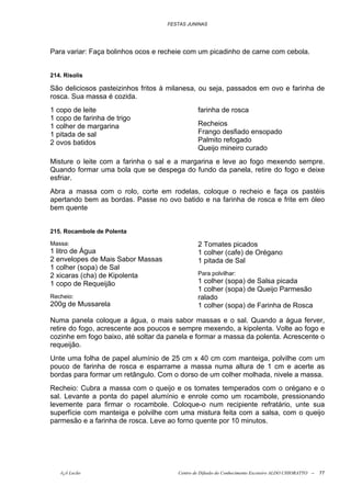 FESTAS JUNINAS




Para variar: Faça bolinhos ocos e recheie com um picadinho de carne com cebola.


214. Risolis

São deliciosos pasteizinhos fritos à milanesa, ou seja, passados em ovo e farinha de
rosca. Sua massa é cozida.
1 copo de leite                                farinha de rosca
1 copo de farinha de trigo
1 colher de margarina                          Recheios
1 pitada de sal                                Frango desfiado ensopado
2 ovos batidos                                 Palmito refogado
                                               Queijo mineiro curado
Misture o leite com a farinha o sal e a margarina e leve ao fogo mexendo sempre.
Quando formar uma bola que se despega do fundo da panela, retire do fogo e deixe
esfriar.
Abra a massa com o rolo, corte em rodelas, coloque o recheio e faça os pastéis
apertando bem as bordas. Passe no ovo batido e na farinha de rosca e frite em óleo
bem quente


215. Rocambole de Polenta

Massa:                                         2 Tomates picados
1 litro de Água                                1 colher (cafe) de Orégano
2 envelopes de Mais Sabor Massas               1 pitada de Sal
1 colher (sopa) de Sal
2 xicaras (cha) de Kipolenta                   Para polvilhar:
1 copo de Requeijão                            1 colher (sopa) de Salsa picada
                                               1 colher (sopa) de Queijo Parmesão
Recheio:                                       ralado
200g de Mussarela                              1 colher (sopa) de Farinha de Rosca

Numa panela coloque a água, o mais sabor massas e o sal. Quando a água ferver,
retire do fogo, acrescente aos poucos e sempre mexendo, a kipolenta. Volte ao fogo e
cozinhe em fogo baixo, até soltar da panela e formar a massa da polenta. Acrescente o
requeijão.
Unte uma folha de papel alumínio de 25 cm x 40 cm com manteiga, polvilhe com um
pouco de farinha de rosca e esparrame a massa numa altura de 1 cm e acerte as
bordas para formar um retângulo. Com o dorso de um colher molhada, nivele a massa.
Recheio: Cubra a massa com o queijo e os tomates temperados com o orégano e o
sal. Levante a ponta do papel alumínio e enrole como um rocambole, pressionando
levemente para firmar o rocambole. Coloque-o num recipiente refratário, unte sua
superfície com manteiga e polvilhe com uma mistura feita com a salsa, com o queijo
parmesão e a farinha de rosca. Leve ao forno quente por 10 minutos.




   õ¿õ Lecão                           Centro de Difusão do Conhecimento Escoteiro ALDO CHIORATTO --   77
 