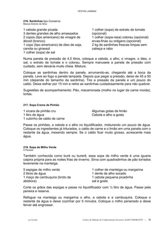 FESTAS JUNINAS



216. Sardinhas tipo Conserva
Marcos Antonio da Silva

1 cebola grande picada                             1 colher (sopa) de extrato de tomate
3 dentes grandes de alho amassados                 (opcional)
2 copos (tipo americano) de vinagre de             1 colher (sopa-rasa) colorau (opcional)
álcool (branco)                                    ervas-finas ou orégano (opcional)
1 copo (tipo americano) de óleo de soja,           2 kg de sardinhas frescas limpas sem
canola ou girassol                                 cabeça e rabo
1 colher (sopa) de sal
Numa panela de pressão de 4,5 litros, coloque a cebola, o alho, o vinagre, o óleo, o
sal, o extrato de tomate e o colorau. Sempre manuseie a panela de pressão com
cuidado, sem deixá-la muito cheia. Misture.
Coloque as sardinhas dentro da panela, arrumando-as, chegando até a boca da
panela. Leve ao fogo a panela tampada. Depois que pegar a pressão, deixe de 45 a 50
min (depende do tamanho da sardinha). Tire a pressão da panela e um pouco do
caldo. Deixe esfriar por 15 min e retire as sardinhas cuidadosamente para não quebrar.
Sugestões de acompanhamento: Pão, macarronada (molho no lugar da carne moída),
tortas.


217. Sopa Creme de Pinhão

1 xícara de pinhão cru                             Algumas gotas de limão
1 litro de água                                    Cebola e alho a gosto
1 cubinho de caldo de carne
Passe os pinhões, a cebola e o alho no liquidificador, misturando um pouco de água.
Coloque os ingredientes já triturados, o caldo de carne e o limão em uma panela com o
restante da água, mexendo sempre. Se o caldo ficar muito grosso, acrescente mais
água.


218. Sopa de Milho Verde
À Paulista

Também conhecida como buré ou burerê, essa sopa de milho verde é uma iguaria
caipira própria para as noites frias de inverno. Sirva com quadradinhos de pão torrados
levemente na manteiga.
5 espigas de milho verde                           1 colher de manteiga ou margarina
2 litros de água                                   1 dente de alho socado
1 maço de cambuquira (broto de                     1 cebola pequena picadinha
abóbora)                                           sal à gosto
Corte os grãos das espigas e passe no liquidificador com ½ litro de água. Passe pela
peneira e reserve.
Refogue na manteiga ou margarina o alho, a cebola e a cambuquira. Coloque o
restante da água e deixe cozinhar por 5 minutos. Coloque o milho peneirado e deixe
ferver até engrossar.



    õ¿õ Lecão                              Centro de Difusão do Conhecimento Escoteiro ALDO CHIORATTO --   78
 