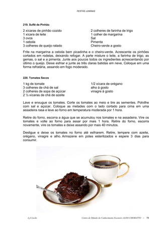 FESTAS JUNINAS




219. Suflê de Pinhão

2 xícaras de pinhão cozido                      2 colheres de farinha de trigo
1 xícara de leite                               1 colher de margarina
3 ovos                                          Sal
1 cebola                                        Pimenta
3 colheres de queijo ralado                     Cheiro-verde a gosto
Frite na margarina a cebola bem picadinha e o cheiro-verde. Acrescente os pinhões
cortados em rodelas, deixando refogar. A parte misture o leite, a farinha de trigo, as
gemas, o sal e a pimenta. Junte aos poucos todos os ingredientes acrescentando por
último o queijo. Deixe esfriar e junte as três claras batidas em neve, Coloque em uma
forma refratária, assando em fogo moderado.


220. Tomates Secos

1 kg de tomate                                  1/2 xícara de orégano
3 colheres de chá de sal                        alho à gosto
2 colheres de sopa de açúcar                    vinagre à gosto
2 ½ xícaras de chá de azeite

Lave e enxugue os tomates. Corte os tomates ao meio e tire as sementes. Polvilhe
com sal e açúcar. Coloque as metades com o lado cortado para cima em uma
assadeira rasa e leve ao forno em temperatura moderada por 1 hora.

Retire do forno, escorra a água que se acumulou nos tomates e na assadeira. Vire os
tomates e volte ao forno para assar por mais 1 hora. Retire do forno, escorra
novamente, vire os tomates e deixe assando por mais 40 minutos.

Desligue e deixe os tomates no forno até esfriarem. Retire, tempere com azeite,
orégano, vinagre e alho. Armazene em potes esterilizados e espere 3 dias para
consumir.




   õ¿õ Lecão                            Centro de Difusão do Conhecimento Escoteiro ALDO CHIORATTO --   79
 