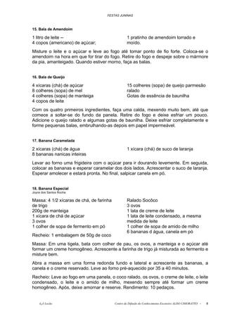 FESTAS JUNINAS



15. Bala de Amendoim

1 litro de leite --                               1 pratinho de amendoim torrado e
4 copos (americano) de açúcar;                    moído.
Misture o leite e o açúcar e leve ao fogo até tomar ponto de fio forte. Coloca-se o
amendoim na hora em que for tirar do fogo. Retire do fogo e despeje sobre o mármore
da pia, amanteigado. Quando estiver morno, faça as balas.


16. Bala de Queijo

4 xícaras (chá) de açúcar                         15 colheres (sopa) de queijo parmesão
8 colheres (sopa) de mel                          ralado
4 colheres (sopa) de manteiga                     Gotas de essência de baunilha
4 copos de leite
Com os quatro primeiros ingredientes, faça uma calda, mexendo muito bem, até que
comece a soltar-se do fundo da panela. Retire do fogo e deixe esfriar um pouco.
Adicione o queijo ralado e algumas gotas de baunilha. Deixe esfriar completamente e
forme pequenas balas, embrulhando-as depois em papel impermeável.


17. Banana Caramelada

2 xícaras (chá) de água                           1 xícara (chá) de suco de laranja
8 bananas nanicas inteiras
Levar ao forno uma frigideira com o açúcar para ir dourando levemente. Em seguida,
colocar as bananas e esperar caramelar dos dois lados. Acrescentar o suco de laranja.
Esperar amolecer e estará pronta. No final, salpicar canela em pó.


18. Banana Especial
Joyce dos Santos Rocha

Massa: 4 1/2 xícaras de chá, de farinha           Ralado Socôco
de trigo                                          3 ovos
200g de manteiga                                  1 lata de creme de leite
1 xícara de chá de açúcar                         1 lata de leite condensado, a mesma
3 ovos                                            medida de leite
1 colher de sopa de fermento em pó                1 colher de sopa de amido de milho
                                                  6 bananas d água, canela em pó
Recheio: 1 embalagem de 50g de coco
Massa: Em uma tigela, bata com colher de pau, os ovos, a manteiga e o açúcar até
formar um creme homogêneo. Acrescente a farinha de trigo já misturada ao fermento e
misture bem.
Abra a massa em uma forma redonda fundo e lateral e acrescente as bananas, a
canela e o creme reservado. Leve ao forno pré-aquecido por 35 a 40 minutos.
Recheio: Leve ao fogo em uma panela, o coco ralado, os ovos, o creme de leite, o leite
condensado, o leite e o amido de milho, mexendo sempre até formar um creme
homogêneo. Após, deixe amornar e reserve. Rendimento: 10 pedaços.


    õ¿õ Lecão                             Centro de Difusão do Conhecimento Escoteiro ALDO CHIORATTO -   8
 