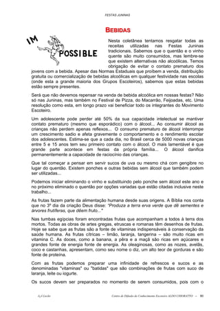 FESTAS JUNINAS




                                    BEBIIDAS
                                    BEB DAS
                                      Nesta coletânea tentamos resgatar todas as
                                      receitas utilizadas nas Festas Juninas
                                      tradicionais. Sabemos que o quentão e o vinho
                                      quente são muito consumidos, mas lembre-se
                                      que existem alternativas não alcoólicas. Temos
                                      obrigação de evitar o contato prematuro dos
jovens com a bebida. Apesar das Normas Estaduais que proíbem a venda, distribuição
gratuita ou comercialização de bebidas alcoólicas em qualquer festividade nas escolas
(onde esta a grande maioria dos Grupos Escoteiros), sabemos que estas bebidas
estão sempre presentes.
Será que não devemos repensar na venda de bebida alcoólica em nossas festas? Não
só nas Juninas, mas também no Festival de Pizza, do Macarrão, Feijoadas, etc. Uma
resolução como esta, em longo prazo vai beneficiar todo os integrantes do Movimento
Escoteiro.
Um adolescente pode perder até 50% da sua capacidade intelectual se mantiver
contato prematuro (mesmo que esporádico) com o álcool... Ao consumir álcool as
crianças não perdem apenas reflexos... O consumo prematuro de álcool interrompe
um crescimento sadio e afeta gravemente o comportamento e o rendimento escolar
dos adolescentes. Estima-se que a cada dia, no Brasil cerca de 5000 novas crianças
entre 5 e 15 anos tem seu primeiro contato com o álcool. O mais lamentável é que
grande parte acontece em festas da própria família... O álcool danifica
permanentemente a capacidade de raciocínio das crianças.
Que tal começar a pensar em servir sucos de uva ou mesmo chá com gengibre no
lugar do quentão. Existem ponches e outras bebidas sem álcool que também podem
ser utilizadas...
Podemos iniciar eliminando o vinho e substituindo pelo ponche sem álcool este ano e
no próximo eliminado o quentão por opções variadas que estão citadas inclusive neste
trabalho...
As frutas fazem parte da alimentação humana desde suas origens. A Bíblia nos conta
que no 3º dia da criação Deus disse: “Produza a terra erva verde que dê sementes e
árvores frutíferas, que dêem fruto..."
Nas tumbas egípcias foram encontradas frutas que acompanham a todos à terra dos
mortos. Todas as obras de artes gregas, etruscas e romanas têm desenhos de frutas.
Hoje se sabe que as frutas são a fonte de vitaminas indispensáveis à conservação da
saúde humana. As frutas cítricas – limão, laranja, tangerina – são muito ricas em
vitamina C. As doces, como a banana, a pêra e a maçã são ricas em açúcares e
grandes fonte de energia fonte de energia. As oleaginosas, como as nozes, avelãs,
coco e castanhas, apresentam, como seu nome o diz, um alto teor de gorduras e são
fonte de proteína.
Com as frutas podemos preparar uma infinidade de refrescos e sucos e as
denominadas "vitaminas" ou "batidas" que são combinações de frutas com suco de
laranja, leite ou iogurte.
Os sucos devem ser preparados no momento de serem consumidos, pois com o


   õ¿õ Lecão                           Centro de Difusão do Conhecimento Escoteiro ALDO CHIORATTO --   80
 