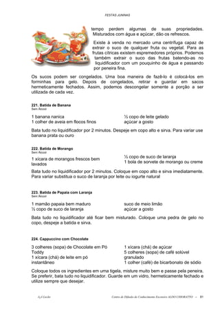 FESTAS JUNINAS



                                tempo perdem algumas de suas propriedades.
                                 Misturados com água e açúcar, dão os refrescos.
                                     Existe à venda no mercado uma centrífuga capaz de
                                    extrair o suco de qualquer fruta ou vegetal. Para as
                                    frutas cítricas existem espremedores próprios. Podemos
                                      também extrair o suco das frutas batendo-as no
                                       liquidificador com um pouquinho de água e passando
                                     por peneira fina.
Os sucos podem ser congelados. Uma boa maneira de fazê-lo é colocá-los em
forminhas para gelo. Depois de congelados, retirar e guardar em sacos
hermeticamente fechados. Assim, podemos descongelar somente a porção a ser
utilizada de cada vez.

221. Batida de Banana
Sem Álcool

1 banana nanica                                      ½ copo de leite gelado
1 colher de aveia em flocos finos                    açúcar a gosto
Bata tudo no liquidificador por 2 minutos. Despeje em copo alto e sirva. Para variar use
banana prata ou ouro

222. Batida de Morango
Sem Álcool
                                                     ½ copo de suco de laranja
1 xícara de morangos frescos bem
                                                     1 bola de sorvete de morango ou creme
lavados
Bata tudo no liquidificador por 2 minutos. Coloque em copo alto e sirva imediatamente.
Para variar substitua o suco de laranja por leite ou iogurte natural


223. Batida de Papaia com Laranja
Sem Álcool

1 mamão papaia bem maduro                            suco de meio limão
½ copo de suco de laranja                            açúcar a gosto
Bata tudo no liquidificador até ficar bem misturado. Coloque uma pedra de gelo no
copo, despeje a batida e sirva.


224. Cappuccino com Chocolate

3 colheres (sopa) de Chocolate em Pó                 1 xícara (chá) de açúcar
Toddy                                                5 colheres (sopa) de café solúvel
1 xícara (chá) de leite em pó                        granulado
instantâneo                                          1 colher (café) de bicarbonato de sódio
Coloque todos os ingredientes em uma tigela, misture muito bem e passe pela peneira.
Se preferir, bata tudo no liquidificador. Guarde em um vidro, hermeticamente fechado e
utilize sempre que desejar.


    õ¿õ Lecão                                Centro de Difusão do Conhecimento Escoteiro ALDO CHIORATTO --   81
 