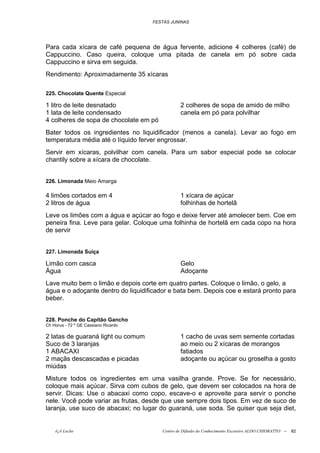 FESTAS JUNINAS




Para cada xícara de café pequena de água fervente, adicione 4 colheres (café) de
Cappuccino. Caso queira, coloque uma pitada de canela em pó sobre cada
Cappuccino e sirva em seguida.
Rendimento: Aproximadamente 35 xícaras

225. Chocolate Quente Especial

1 litro de leite desnatado                       2 colheres de sopa de amido de milho
1 lata de leite condensado                       canela em pó para polvilhar
4 colheres de sopa de chocolate em pó
Bater todos os ingredientes no liquidificador (menos a canela). Levar ao fogo em
temperatura média até o líquido ferver engrossar.
Servir em xícaras, polvilhar com canela. Para um sabor especial pode se colocar
chantily sobre a xícara de chocolate.


226. Limonada Meio Amarga

4 limões cortados em 4                           1 xícara de açúcar
2 litros de água                                 folhinhas de hortelã
Leve os limões com a água e açúcar ao fogo e deixe ferver até amolecer bem. Coe em
peneira fina. Leve para gelar. Coloque uma folhinha de hortelã em cada copo na hora
de servir


227. Limonada Suíça

Limão com casca                                  Gelo
Água                                             Adoçante
Lave muito bem o limão e depois corte em quatro partes. Coloque o limão, o gelo, a
água e o adoçante dentro do liquidificador e bata bem. Depois coe e estará pronto para
beber.


228. Ponche do Capitão Gancho
Ch Horus - 72 º GE Cassiano Ricardo

2 latas de guaraná light ou comum                1 cacho de uvas sem semente cortadas
Suco de 3 laranjas                               ao meio ou 2 xícaras de morangos
1 ABACAXI                                        fatiados
2 maçãs descascadas e picadas                    adoçante ou açúcar ou groselha a gosto
miúdas
Misture todos os ingredientes em uma vasilha grande. Prove. Se for necessário,
coloque mais açúcar. Sirva com cubos de gelo, que devem ser colocados na hora de
servir. Dicas: Use o abacaxi como copo, escave-o e aproveite para servir o ponche
nele. Você pode variar as frutas, desde que use sempre dois tipos. Em vez de suco de
laranja, use suco de abacaxi; no lugar do guaraná, use soda. Se quiser que seja diet,


    õ¿õ Lecão                            Centro de Difusão do Conhecimento Escoteiro ALDO CHIORATTO --   82
 