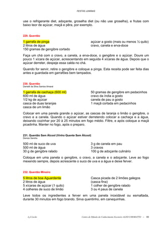 FESTAS JUNINAS



use o refrigerante diet, adoçante, groselha diet (ou não use groselha), e frutas com
baixo teor de açúcar, maçã e pêra, por exemplo.


229. Quentão

1 garrafa de pinga                                açúcar a gosto (mais ou menos ½ quilo)
2 litros de água                                  cravo, canela e erva-doce
150 gramas de gengibre cortado
Faça um chá com o cravo, a canela, a erva-doce, o gengibre e o açúcar. Doure um
pouco 1 xícara de açúcar, acrescentando em seguida 4 xícaras de água. Depois que o
açúcar derreter, despeje essa calda no chá.
Quando for servir, retire o gengibre e coloque a pinga. Esta receita pode ser feita dias
antes e guardada em garrafões bem tampados.


230. Quentão
Danielli da Silva Santos Amaral

1 garrafa de cachaça (600 ml)                     50 gramas de gengibre em pedacinhos
600 ml de água                                    cravo da índia a gosto
1/2 kg de açúcar                                  canela de pau a gosto
casca de duas laranjas                            1 maçã cortada em pedacinhos
casca de um limão
Colocar em uma panela grande o açúcar, as cascas de laranja o limão o gengibre, o
cravo e a canela. Quando o açúcar estiver derretendo colocar a cachaça e a água,
deixando cozinhar por 20 à 25 minutos em fogo médio. Filtre, e após coloque a maçã
picadinha. Manter no fogo, após o preparo.


231. Quentão Sem Álcool (Vinho Quente Sem Álcool)
Denize Sandra

500 ml de suco de uva                             3 g de canela em pau
500 ml de água                                    3 cravos
30 g de gengibre ralado                           100 g de adoçante culinário
Coloque em uma panela o gengibre, o cravo, a canela e o adoçante. Leve ao fogo
mexendo sempre, depois acrescente o suco de uva e a água e deixe ferver.


232. Quentão Mineiro

5 litros de boa Aguardente                        Casca picada de 2 limões galegos
2 litros de água                                  (casca fina)
5 xícaras de açúcar (1 quilo)                     1 colher de gengibre ralado
4 colheres de suco de limão                       3 ou 4 paus de canela
Leve todos os ingredientes a ferver em uma panela inoxidável ou esmaltada,
durante 30 minutos em fogo brando. Sirva quentinho, em canequinhas.




    õ¿õ Lecão                             Centro de Difusão do Conhecimento Escoteiro ALDO CHIORATTO --   83
 