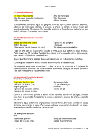 FESTAS JUNINAS



233. Quentão de Morango

1½ litro de Aguardente                             2 kg de morangos
50 g de cravo e canela (misturados)                2 kg de açúcar
150 g de gengibre                                  3 litros de água

Num caldeirão, coloque a água e a gengibre. Leve ao fogo. Quando começar a fervura,
adicione os morangos inteiros, o açúcar, o cravo, a canela e deixe ferver por
aproximadamente 20 minutos. Em seguida, adicione a Aguardente e deixe ferver por
mais 5 minutos. Coe e sirva bem quente.


234. Quentão do Sul (Vinho Temperado)
Bruna Sibila

3 litros de vinho tinto suave                      4 pedaços de gengibre
300 ml de água                                     10 cravos
10 ramas de canela (canela em pau)                 Canela em pó para polvilhar
Faça um chá com os ingredientes exceto o vinho, para que soltem os seus aromas.
Pode ferver por 15 minutos. Acrescente o vinho e sirva quando estiver bem quente,
com canela polvilhada na própria xícara.
Dicas: Quanto menor o pedaço de gengibre (exemplo em rodelas) mais forte fica.
Cuidado para não ferver muito, senão o álcool evapora e o sabor muda.
Para agradar ainda mais acrescente 1 colher de sopa de erva-doce e 6 colheres de
sopa de açúcar mascavo. Na hora de servir acrescente pedaços de maças picadas !
Fica bem refrescante e visualmente bonito!


235. Quentão de Vinho (Vinho Quente)
Maria da Graça Coutinho Rocha

2 garrafas de vinho tinto                          6 cravos da índia
2 xícaras de açúcar (+/-)                          1/2 garrafa de água
30g de gengibre                                    chantilly
1 pedaço de casca de laranja                       canela em pó
1 pedaço de canela em pau
Colocar o vinho numa panela e deixar ferver. Quando estiver em ebulição, flambar
para fazer a queimada. Acrescentar o açúcar, o gengibre, a casca de laranja, a canela
e o cravo.
Adicionar a água lentamente (ir provando) e deixar ferver. Deve ser servido em copos
térmicos para manter o calor. Para servir, coloque uma colher de chantilly no copo,
acrescente o quentão e salpique canela em pó.


236. Refrigerante Escoteiro
Lecão

4 cenouras grandes                                 200 g de beterraba cozida
1 copo de suco de limão                            Casca de uma laranja


    õ¿õ Lecão                              Centro de Difusão do Conhecimento Escoteiro ALDO CHIORATTO --   84
 