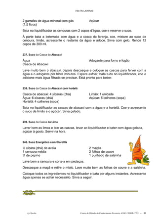 FESTAS JUNINAS



2 garrafas de água mineral com gás                  Açúcar
(1,5 litros)
Bata no liquidificador as cenouras com 2 copos d'água, coe e reserve o suco.
À parte bata a beterraba com água e a casca da laranja, coe, misture ao suco de
cenoura, limão, acrescente o restante da água e adoce. Sirva com gelo. Rende 12
copos de 300 ml.


237. Suco da Casca do Abacaxi

Água                                                Adoçante para forno e fogão
Casca de Abacaxi
Lave muito bem o abacaxi, depois descasque e coloque as cascas para ferver com a
água e o adoçante por trinta minutos. Espere esfriar, bata tudo no liquidificador, coe e
adicione mais água filtrada se precisar. Está pronto para beber.


238. Suco da Casca do Abacaxi com hortelã

Casca de abacaxi: 4 xícaras (chá)                   Limão: 1 unidade
Água: 6 xícaras (chá)                               Açúcar: 5 colheres (sopa)
Hortelã: 4 colheres (sopa)
Bata no liquidificador as cascas de abacaxi com a água e a hortelã. Coe e acrescente
o suco de limão e o açúcar. Sirva gelado.


239. Suco da Casca da Lima

Lavar bem as limas e tirar as cascas, levar ao liquidificador e bater com água gelada,
açúcar à gosto. Servir na hora.


240. Suco Energético com Clorofila

½ xícara (chá) de aveia                             2 maçãs
1 cenoura média                                     2 folhas de couve
¼ de pepino                                         1 punhado de salsinha
Lave bem a cenoura e corte-a em pedaços.
Descasque a maçã e retire o miolo. Lave muito bem as folhas de couve e a salsinha.
Coloque todos os ingredientes no liquidificador e bata por alguns instantes. Acrescente
água apenas se achar necessário. Sirva a seguir.




   õ¿õ Lecão                                Centro de Difusão do Conhecimento Escoteiro ALDO CHIORATTO --   85
 